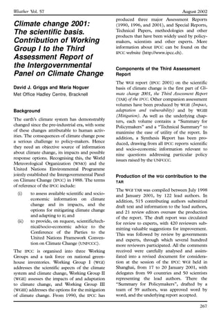 Climate change 2001:
The scientific basis.
Contribution of Working
Group I to the Third
Assessment Report of
the Intergovernmental
Panel on Climate Change
David J. Griggs and Maria Noguer
Met Office Hadley Centre, Bracknell
Background
The earth’s climate system has demonstrably
changed since the pre-industrial era, with some
of these changes attributable to human activ-
ities. The consequences of climate change pose
a serious challenge to policy-makers. Hence
they need an objective source of information
about climate change, its impacts and possible
response options. Recognising this, the World
Meteorological Organization (WMO) and the
United Nations Environmental Programme
jointly established the Intergovernmental Panel
on Climate Change (IPCC) in 1988. The terms
of reference of the IPCC include:
(i) to assess available scientific and socio-
economic information on climate
change and its impacts, and the
options for mitigating climate change
and adapting to it; and
(ii) to provide, on request, scientific/tech-
nical/socio-economic advice to the
Conference of the Parties to the
United Nations Framework Conven-
tion on Climate Change (UNFCCC).
The IPCC is organised into three Working
Groups and a task force on national green-
house inventories. Working Group I (WGI)
addresses the scientific aspects of the climate
system and climate change, Working Group II
(WGII) assesses the impacts of and adaptation
to climate change, and Working Group III
(WGIII) addresses the options for the mitigation
of climate change. From 1990, the IPCC has
produced three major Assessment Reports
(1990, 1996, and 2001), and Special Reports,
Technical Papers, methodologies and other
products that have been widely used by policy-
makers, scientists and other experts. More
information about IPCC can be found on the
IPCC website (http://www.ipcc.ch).
Components of the Third Assessment
Report
The WGI report (IPCC 2001) on the scientific
basis of climate change is the first part of Cli-
mate change 2001, the Third Assessment Report
(TAR) of the IPCC. Other companion assessment
volumes have been produced by WGII (Impact,
adaptation and vulnerability) and by WGIII
(Mitigation). As well as the underlying chap-
ters, each volume contains a ``Summary for
Policymakers’’ and a ``Technical Summary’’ to
maximise the ease of utility of the report. In
addition, a Synthesis Report has been pro-
duced, drawing from all IPCC reports scientific
and socio-economic information relevant to
nine questions addressing particular policy
issues raised by the UNFCCC.
Production of the WGI contribution to the
TAR
The WGI TAR was compiled between July 1998
and January 2001, by 122 lead authors. In
addition, 515 contributing authors submitted
draft text and information to the lead authors,
and 21 review editors oversaw the production
of the report. The draft report was circulated
for review to experts, with 420 reviewers sub-
mitting valuable suggestions for improvement.
This was followed by review by governments
and experts, through which several hundred
more reviewers participated. All the comments
received were carefully analysed and assim-
ilated into a revised document for considera-
tion at the session of the IPCC WGI held in
Shanghai, from 17 to 20 January 2001, with
delegates from 99 countries and 50 scientists
representing the lead authors. There the
``Summary for Policymakers’’, drafted by a
team of 59 authors, was approved word by
word, and the underlying report accepted.
267
Weather Vol. 57 August 2002
 
