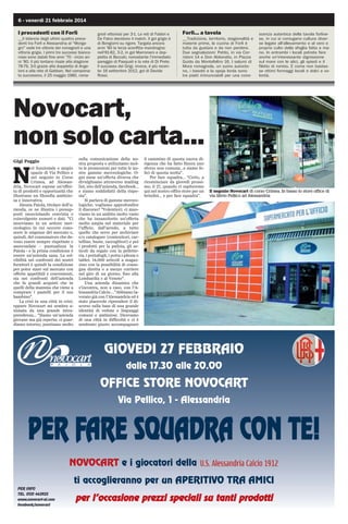 6 - venerdì 21 febbraio 2014

I precedenti con il Forlì
__Il bilancio degli ultimi quattro precedenti tra Forlì e Alessandria al “Morgagni” vede tre vittorie dei romagnoli e una
vittoria grigia. I primi tre successi biancorossi sono datati fine anni ’70 - inizio anni ’80. Il più lontano risale alla stagione
78-79, 3-0 grazie alla doppietta di Angeloni e alla rete di Gabban. Nel campionato successivo, il 25 maggio 1980, roma-

gnoli vittoriosi per 3-1. Le reti di Fabbri e
De Falco decidono il match. Il gol grigio è
di Bongiorni su rigore. Targata ancora
anni ’80 la terza sconfitta mandrogna:
nell'81-82, 3-2, in gol Marronaro e doppietta di Beccati, nonostante l’immediato
pareggio di Pasquali e la rete di Di Prete.
Il successo dei Grigi, invece, è più recente: 16 settembre 2012, gol di Davide
Rossi.

Forlì... a tavola
__Tradizione, territorio, stagionalità e
materie prime, la cucina di Forlì è
tutta da gustare e da non perdere.
Due segnalazioni: Petito, in via Corridoni 14 e Don Abbondio, in Piazza
Guido da Montefeltro 16. I salumi di
Mora romagnola, un suino autoctono, i basotti e la spoja lorda sono
tre piatti irrinunciabili per una cono-

scenza autentica della tavola forlivese, in cui si coniugano cultura diverse legate all'allevamento e al vero e
proprio culto della sfoglia fatta a mano. In entrambi i locali potrete fare
anche un'interessante digressione
sul mare con le alici, gli spiedi e il
filetto di rombo. E come non bastasse ottimi formaggi locali e dolci a volontà.

Novocart,
non solo carta...
Gigi Poggio

N

el funzionale e ampio
spazio di Via Pellico e
nel negozio in Corso
Crimea, ad Alessandria, Novocart espone un'offerta di prodotti e opportunità che
illustrano un filosofia ambiziosa e innovativa.
Alessia Paiola, titolare dell'azienda, ce ne illustra i presupposti snocciolando convinta e
coinvolgente numeri e dati. Ci
muoviamo in un settore merceologico in cui occorre conoscere le esigenze del mercato e,
quindi, del consumatore che devono essere sempre rispettate e
assecondate - puntualizza la
Paiola - e la prima condizione è
essere un'azienda sana. La solvibilità nei confronti dei nostri
fornitori è quindi la condizione
per poter stare sul mercato con
offerte appetibili e convenienti,
sia nei confronti dell'azienda
che fa grandi acquisti che in
quelli della mamma che viene a
comprare i pastelli per il suo
bambino.
La crisi in una città in crisi;
eppure Novocart mi sembra animata da una grande intraprendenza... Siamo un'azienda
giovane ma già esperta; ci guardiamo intorno, puntiamo molto

sulla comunicazione della nostra proposta e utilizziamo molto le promozioni per tutte le nostre gamme merceologiche. Ogni mese un'offerta diversa che
divulghiamo attraverso mailing
list, sito dell'azienda, facebook...
e siamo soddisfatti della risposta.
Si parlava di gamme merceologiche; vogliamo approfondire
il discorso? Volentieri; ci muoviamo in un ambito molto vasto
che ha innanzitutto un'offerta
molto ampia nel materiale per
l'ufficio, dall'arredo, a tutto
quello che serve per archiviare
e/o catalogare (contenitori, cartelline, buste, raccoglitori) e poi
i prodotti per la pulizia, gli articoli da regalo con la pelletteria, i portafogli, i porta i-phone e
tablet. 14.000 articoli a magazzino con la possibilità di consegna diretta o a mezzo corriere
nel giro di un giorno, fino alla
Lombardia e al Veneto.
Una azienda dinamica che
s'incontra, non a caso, con l'Alessandria Calcio ...Abbiamo lavorato già con l'Alessandria ed è
stato piacevole riprendere il discorso sulla base di una grande
identità di vedute e linguaggi
comuni e ambiziosi. Dicevamo
di una città in difficoltà e ci è
sembrato giusto accompagnare

il cammino di questa nuova dirigenza che ha fatto finora uno
sforzo non comune...e siamo felici di questa scelta.
Per fare squadra... “Certo, a
ricominciare da giovedì prossimo, il 27, quando vi ospiteremo
qui nel nostro office store per un
brindisi... e per fare squadra”.

Il negozio Novocart di corso Crimea. In basso lo store office di
via Silvio Pellico ad Alessandria

GIOVEDI 27 FEBBRAIO
dalle 17.30 alle 20.00

OFFICE STORE NOVOCART
Via Pellico, 1 - Alessandria

PER FARE SQUADRA CON TE!
NOVOCART e i giocatori della
ti accoglieranno per un APERITIVO TRA AMICI
PER INFO
TEL. 0131 443923
www.novocart-al.com
facebook/novocart

per l’occasione prezzi speciali su tanti prodotti
s
i

 