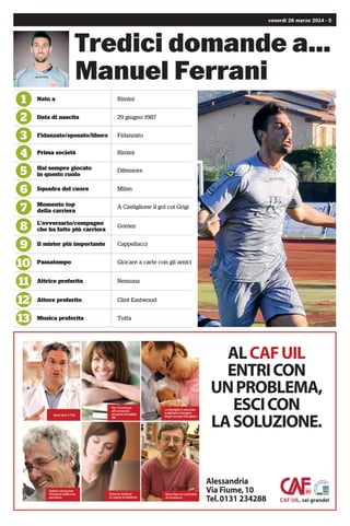 4 - venerdì 28 marzo 2014
Tredici domande a...
Andrea Pappaianni
l1
l2
l3
l4
l5
l6
l7
l8
l9
l10
l11
l12
l13
Nato a Modena
Data di nascita
Fidanzato/sposato/libero
Prima società
Hai sempre giocato
in questo ruolo
Squadra del cuore
Momento top
della carriera
L’avversario/compagno
che ha fatto più carriera
Il mister più importante
Passatempo
Attrice preferita
Attore preferito
Musica preferita
2 dicembre 1993
Fidanzato
Nonantola
Ala
Milan
Torneo di Viareggio 2013
Defrel
Fausto Pizzi
Playstation
Jessica Alba
Will Smith
Tutta
alessandria
G R U P P O
Centralcar
ALESSANDRIA
Via Marengo 162 - Tel. 0131 251005
Centralcar
ALESSANDRIA
Via Marengo 162 - Tel. 0131 251005
SUBARU
Alessandria Auto
ALESSANDRIA - Via Marengo, 162
SPINETTA MARENGO (AL) - Strada Statale n. 10, 20
Autovar
SPINETTA MARENGO (AL)
Strada Statale, 10 - Tel. 0131 618780
ALESSANDRIAAUTO
VIAGGIASEMPRECONVOI.
ITALGRAFICA srl
Novara | Via Verbano, 146 | Tel. 0321 471269 | Fax 0321 478314
commerciale@e-italgraﬁca.it www.italgraﬁca.net
legatoria
emozioni
stampate
prepress
stampa offset
stampa digitale
legatoria
 