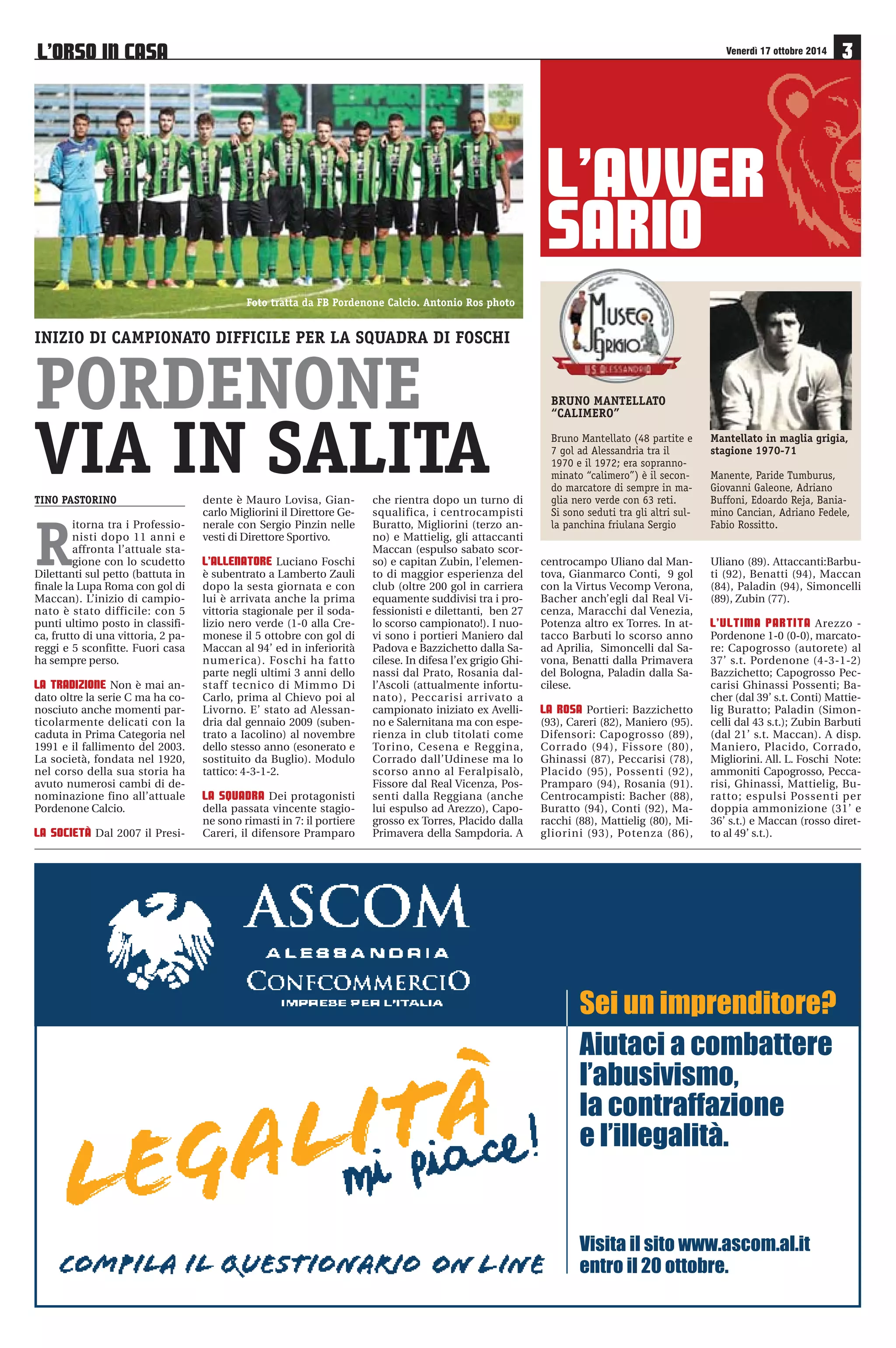 NONA GIORNATA 17-18-19/10 
Monza Como 
Renate AlbinoLeffe 
Bassano Lumezzane 
Alessandria Pordenone 
Sabato 18 ottobre ore 16,00 
Pavia Arezzo 
Pro Patria Giana Erminio 
Unione Venezia Novara 
Torres Mantova 
Real Vicenza Sudtirol 
FeralpiSalò Cremonese 
DECIMA GIORNATA 24-25-26/10 
Lumezzane Pro Patria 
Pordenone Pavia 
Mantova Monza 
Giana Erminio Real Vicenza 
Arezzo FeralpiSalò 
AlbinoLeffe Alessandria 
Sabato 25 ottobre ore 19,30 
Como Renate 
Bassano Torres 
Cremonese Unione Venezia 
Novara Sudtirol 
CASTELNUOVO BELBO (AT) - Via S. Colombano 25 - Tel. 0141 799180 - www.relais23.it 
PREVENDITA ALESSANDRIA-PORDENONE 
• Punti vendita Booking Show: Tabaccheria Maxi, via Gramsci 
46, Alessandria; S.O.M.S. Oviglio - Grigi Club Gino Armano, via 
XX Settembre 30, Oviglio; Mail Box Etc, corso C. Marx 28, Ales-sandria; 
Roby Viaggi, C. Comm. Monferrato “Bennet”, SS 31, Vil-lanova 
Monferrato; D Viaggi, piazza Repubblica 3, Novi Ligure; 
Tabaccheria Merlone, via Noce 5C, Valenza. 
• Stadio Moccagatta (via Bellini): giovedì 16 ottobre dalle ore 
17 alle ore 19; venerdì 17 ottobre dalle ore 17 alle ore 19; sabato 
18 ottobre dalle ore 10,30 fino al termine del primo tempo. 
CLASSIFICA 
Squadra PT G V N P GF GS 
Como 17 8 5 2 1 14 5 
Real Vicenza 17 8 5 2 1 14 8 
Bassano 17 8 5 2 1 16 9 
Arezzo 15 8 4 3 1 8 4 
Pavia 14 8 4 2 2 14 15 
Monza 13 8 4 2 2 14 15 
Torres 13 8 4 1 3 7 5 
ALESSANDRIA 11 8 2 5 1 12 10 
Sudtirol 11 8 3 2 3 11 10 
Giana Erminio 11 8 3 2 3 6 7 
U. Venezia 10 8 3 1 4 9 9 
Novara 10 8 2 4 2 9 8 
Renate 10 8 2 4 2 11 13 
Feralpisalò 10 8 3 1 4 10 15 
Cremonese 9 8 2 3 3 9 10 
Mantova 6 8 1 3 4 8 9 
Lumezzane 6 8 1 3 4 5 9 
Albinoleffe 6 8 1 3 4 2 7 
Pro Patria 5 8 1 2 5 11 18 
Pordenone 5 8 1 2 5 6 14 
L’ORSO IN CASA 
Supplemento a “Il Piccolo” n. 78 
di venerdì 17 ottobre 2014 
A cura di 
Ufficio Stampa Alessandria Calcio 
Progetto grafico e impaginazione 
Mauro Risciglione 
In collaborazione con 
MEDIAL srl pubblicità 
Alessandria, via Parnisetti 12/A 
Tel. 0131 56364 
Foto in copertina di 
Francesco Barilaro 
 
€  
# 
€ $ 
	
 