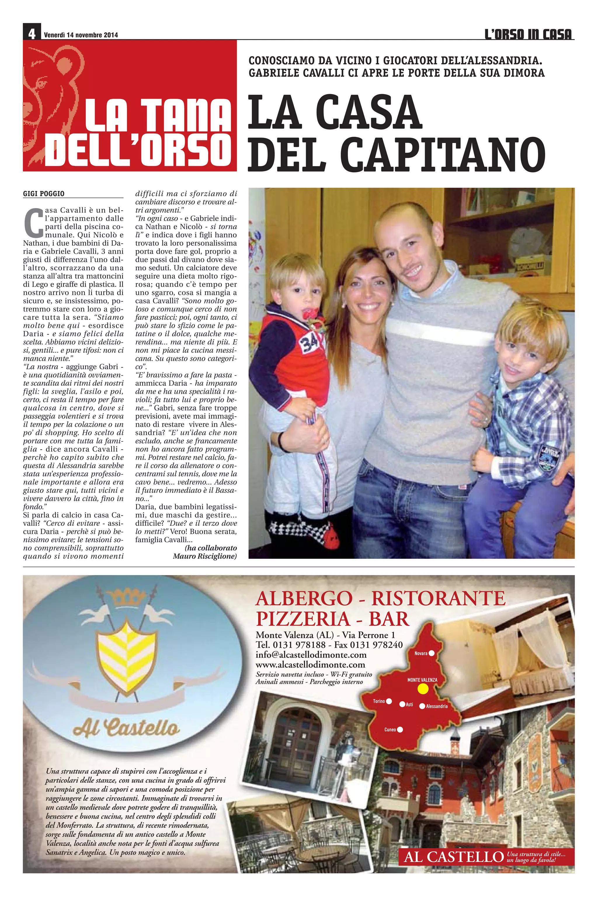 4 Venerdì 14 novembre 2014 L’ORSO IN CASA 
LA TANA 
DELL’ORSO 
CONOSCIAMO DA VICINO I GIOCATORI DELL’ALESSANDRIA. 
GABRIELE CAVALLI CI APRE LE PORTE DELLA SUA DIMORA 
LA CASA 
DEL CAPITANO 
ALBERGO - RISTORANTE 
PIZZERIA - BAR 
Monte Valenza (AL) - Via Perrone 1 
Tel. 0131 978188 - Fax 0131 978240 
info@alcastellodimonte.com 
www.alcastellodimonte.com 
Servizio navetta incluso - Wi-Fi gratuito 
Aninali ammessi - Parcheggio interno 
Una struttura capace di stupirvi con l’accoglienza e i 
particolari delle stanze, con una cucina in grado di offrirvi 
un’ampia gamma di sapori e una comoda posizione per 
raggiungere le zone circostanti. Immaginate di trovarvi in 
un castello medievale dove potrete godere di tranquillità, 
benessere e buona cucina, nel centro degli splendidi colli 
del Monferrato. La struttura, di recente rimodernata, 
sorge sulle fondamenta di un antico castello a Monte 
Valenza, località anche nota per le fonti d’acqua sulfurea 
Sanatrix e Angelica. Un posto magico e unico. 
	
 

  