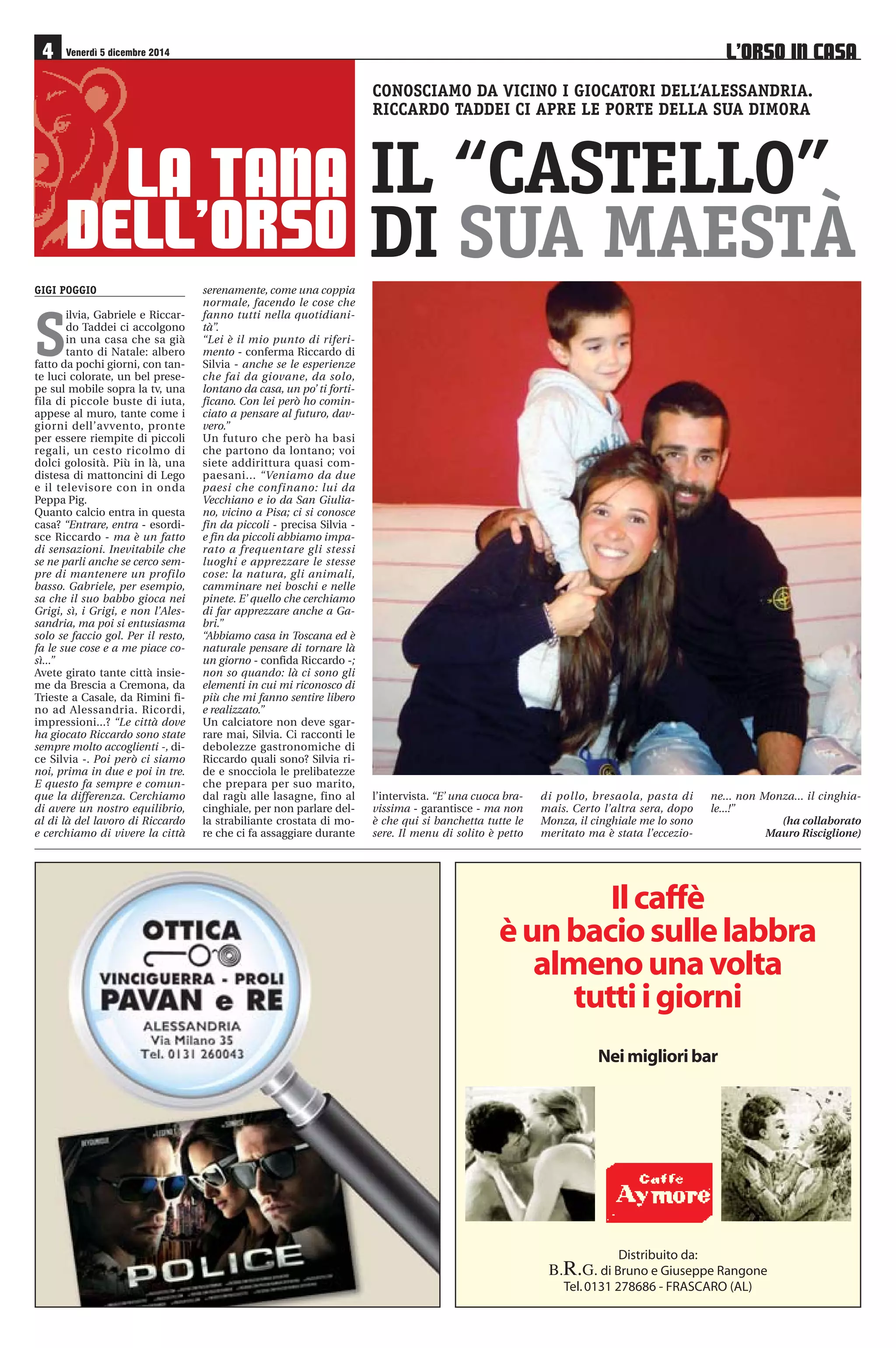 16a GIORNATA 5-6-7/12 
Pavia Unione Venezia 
Torres AlbinoLeffe 
Giana Erminio Novara 
Arezzo Como 
Pro Patria Renate 
Mantova Sudtirol 
Bassano Real Vicenza 
Lumezzane Cremonese 
Pordenone Monza 
Alessandria FeralpiSalò 
Domenica 7 dicembre ore 18,00 
17a GIORNATA 13-14-15/12 
Sudtirol Pavia 
Renate Bassano 
Novara Pordenone 
Real Vicenza Mantova 
FeralpiSalò Giana Erminio 
AlbinoLeffe Lumezzane 
Unione Venezia Torres 
Monza Arezzo 
Como Alessandria 
Domenica 14 dicembre ore 18,00 
Cremonese Pro Patria 
CASTELNUOVO BELBO (AT) - Via S. Colombano 25 - Tel. 0141 799180 - www.relais23.it 
PREVENDITA ALESSANDRIA-FERALPISALÒ 
• Punti vendita Booking Show: Tabaccheria Maxi, via Gramsci 
46, Alessandria; S.O.M.S. Oviglio - Grigi Club Gino Armano, via 
XX Settembre 30, Oviglio; Mail Box Etc, corso C. Marx 28, Ales-sandria; 
Roby Viaggi, C. Comm. Monferrato “Bennet”, SS 31, Vil-lanova 
Monferrato; D Viaggi, piazza Repubblica 3, Novi Ligure; 
Tabaccheria Merlone, via Noce 5C, Valenza. 
• Stadio Moccagatta (via Bellini): venerdì dalle ore 17 alle 19; sa-bato 
dalle ore 9,30 alle 12,30 e dalle 15,30 alle 19; domenica dalle 
ore 10,30 alle 12,30 e dalle 14,30 fino al termine del primo tempo. 
CLASSIFICA 
Squadra PT G V N P GF GS 
Bassano 31 14 9 4 1 27 14 
Pavia 30 15 9 3 3 26 18 
Novara 28 15 8 4 3 24 14 
Real Vicenza 27 15 7 6 2 25 17 
ALESSANDRIA 26 14 7 5 2 24 15 
Como 26 14 8 2 4 22 13 
Feralpisalò 24 15 7 3 5 18 18 
Monza 23 14 7 2 5 18 12 
Sudtirol 22 15 6 4 5 19 17 
Arezzo 22 15 6 4 5 13 13 
U. Venezia 19 15 6 1 8 20 19 
Giana Erminio 19 15 5 4 6 14 15 
Torres 17 14 4 5 5 12 13 
Mantova 17 15 4 5 6 14 14 
Cremonese 16 14 4 4 6 16 19 
Renate 16 15 4 4 7 17 25 
Lumezzane 13 15 3 4 8 12 23 
Pro Patria (-1) 11 15 2 6 7 20 29 
Albinoleffe 10 15 2 4 9 7 20 
Pordenone 5 15 1 2 12 10 30 
 
  
€ ! 
# 
€ $% 
L’ORSO IN CASA 
Supplemento a “Il Piccolo” n. 92 
di venerdì 5 dicembre 2014 
A cura di 
Ufficio Stampa Alessandria Calcio 
Progetto grafico e impaginazione 
Mauro Risciglione 
In collaborazione con 
MEDIAL srl pubblicità 
Alessandria, via Parnisetti 12/A 
Tel. 0131 56364 
	
		 