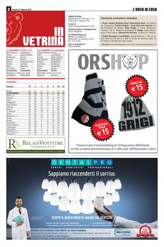 /·2562 ,1 &$6$ Venerdì 27 febbraio 2015
,1
9(75,1$27a GIORNATA 27-28/2 • 1/3
Real Vicenza Lumezzane
Torres Giana Erminio
Pordenone Arezzo
Bassano Novara
Monza Unione Venezia
Renate Sudtirol
Pavia Mantova
Pro Patria Como
Alessandria Cremonese
Domenica 1 marzo ore 16,00
FeralpiSalò AlbinoLeffe
31a GIORNATA 4/3 (anticipata)
Unione Venezia Arezzo
Pavia Lumezzane
Renate Giana Erminio
Real Vicenza AlbinoLeffe
Sudtirol FeralpiSalò
Pro Patria Pordenone
Monza Cremonese
Como Novara
Alessandria Torres
Mercoledì 4 marzo ore 20,30
Mantova Bassano
CASTELNUOVO BELBO (AT) - Via S. Colombano 25 - Tel. 0141 799180 - www.relais23.it
CLASSIFICA
Squadra PT G V N P GF GS
Novara 50 26 14 8 4 42 25
ALESSANDRIA 50 26 14 8 4 40 22
Pavia (-1) 50 26 15 6 5 46 32
Bassano 46 26 12 10 4 38 25
Como 41 26 12 5 9 31 26
Feralpisalò 41 26 11 8 7 35 33
Real Vicenza 41 26 10 11 5 35 25
Sudtirol 40 26 11 7 8 32 26
Arezzo 36 25 10 6 9 25 23
U. Venezia 34 26 10 4 12 32 30
Torres 34 26 9 7 10 28 29
Mantova (-3) 33 26 10 6 10 26 21
Monza 33 26 9 6 11 30 29
Renate 32 26 8 8 10 30 39
Cremonese 31 26 7 10 9 30 31
Giana Erminio 30 26 8 6 12 21 26
Lumezzane 24 25 6 6 13 24 39
Albinoleffe 21 26 5 6 15 16 36
Pro Patria (-1) 17 26 3 9 14 28 50
Pordenone 17 26 4 5 17 20 42
6Ζ$5321(
5Ζ*+(
€
%(55(772
€
7URYHUDL WXWWR LO PHUFKDQGLVLQJ GD 2UVKRS SUHVVR 0HOFKLRQQL
RQ OLQH VX ZZZDOHVVDQGULDFDOFLRLW H QHOOD VHGH GHOOȇ$OHVVDQGULD DOFLR
L’ORSO IN CASA
Supplemento a “Il Piccolo” n. 16
di venerdì 27 febbraio 2015
A cura di
Ufficio Stampa Alessandria Calcio
Progetto grafico e impaginazione
Mauro Risciglione
In collaborazione con
MEDIAL srl pubblicità
Alessandria, via Parnisetti 12/A
Tel. 0131 56364
Foto in copertina di
Serena Russello
PREVENDITA ALESSANDRIA-CREMONESE
• Punti vendita Booking Show: Tabaccheria Maxi, via Gramsci
46, Alessandria; S.O.M.S. Oviglio - Grigi Club Gino Armano, via
XX Settembre 30, Oviglio; Roby Viaggi, C. Comm. Monferrato
“Bennet”, SS 31, Villanova Monferrato; D Viaggi, piazza Repub-
blica 3, Novi Ligure; Tabaccheria Merlone, via Noce 5C, Valenza.
• Stadio Moccagatta (via Bellini): venerdì dalle ore 17 alle 19; sa-
bato dalle ore 9,30 alle 12 e dalle 15,30 alle 19; domenica dalle ore
10,30 fino al termine del primo tempo.
• On line: www.bookingshow.com. Info: www.alessandriacalcio.it
 