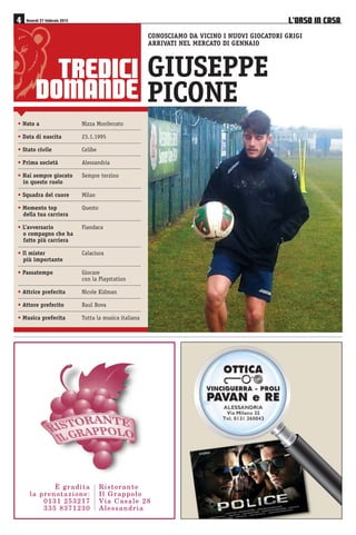 75(',,
'20$1'(
CONOSCIAMO DA VICINO I NUOVI GIOCATORI GRIGI
ARRIVATI NEL MERCATO DI GENNAIO
GIUSEPPE
PICONE
• Nato a Nizza Monferrato
• Data di nascita 23.1.1995
• Stato civile Celibe
• Prima società Alessandria
• Hai sempre giocato Sempre terzino
in questo ruolo
• Squadra del cuore Milan
• Momento top Questo
della tua carriera
• L’avversario Fiandaca
o compagno che ha
fatto più carriera
• Il mister Calaciura
più importante
• Passatempo Giocare
con la Playstation
• Attrice preferita Nicole Kidman
• Attore preferito Raul Bova
• Musica preferita Tutta la musica italiana
/·2562 ,1 $6$ Venerdì 27 febbraio 2015
4KUVQTCPVG
+N )TCRRQNQ
8KC %CUCNG 
#NGUUCPFTKC
› ITCFKVC
NC RTGPQVCKQPG
 
 
 