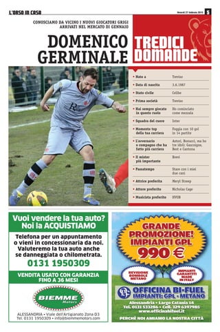 75(',,
'20$1'(
• Nato a Treviso
• Data di nascita 3.6.1987
• Stato civile Celibe
• Prima società Treviso
• Hai sempre giocato Ho cominciato
in questo ruolo come mezzala
• Squadra del cuore Inter
• Momento top Foggia con 10 gol
della tua carriera in 14 partite
• L’avversario Astori, Bonucci, ma ho
o compagno che ha tre idoli: Gascoigne,
fatto più carriera Best e Cantona
• Il mister Brevi
più importante
• Passatempo Stare con i miei
due cani
• Attrice preferita Meryl Streep
• Attore preferito Nicholas Cage
• Musicista preferito HVOB
DOMENICO
GERMINALE
CONOSCIAMO DA VICINO I NUOVI GIOCATORI GRIGI
ARRIVATI NEL MERCATO DI GENNAIO
/·2562 ,1 $6$ Venerdì 27 febbraio 2015
ALESSANDRIA • Viale dell’Artigianato Zona D3
Tel. 0131 1950309 • info@biemmemotors.com
Vuoi vendere la tua auto?
Noi la ACQUISTIAMO
Telefona per un appuntamento
o vieni in concessionaria da noi.
Valuteremo la tua auto anche
se danneggiata o chilometrata.
0131 1950309
BIEMMEBIEMME
M o t o r sM o t o r s
VENDITA USATO CON GARANZIA
FINO A 36 MESI
Alessandria • Largo Catania 14
Tel. 0131 533286 • Cell. 329 6397985
www.officinabifuel.it
Alessandria • Largo Catania 14
Tel. 0131 533286 • Cell. 329 6397985
www.officinabifuel.it
PERCHÈ NOI AMIAMO LA NOSTRA CITTÀPERCHÈ NOI AMIAMO LA NOSTRA CITTÀ
REVISIONE
BOMBOLE
METANO
IMPIANTI
GARANTITI
MADE
IN ITALY
 