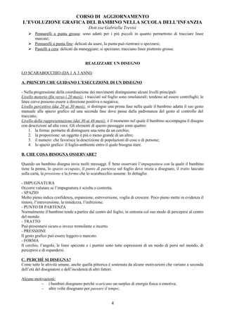 CORSO DI AGGIORNAMENTO
L’EVOLUZIONE GRAFICA DEL BAMBINO NELLA SCUOLA DELL’INFANZIA
Dott.ssa Gabriella Trevisi
 Pennarelli a punta grossa: sono adatti per i più piccoli in quanto permettono di tracciare linee
marcate;
 Pennarelli a punta fine: delicati da usare, la punta può rientrare o spezzarsi;
 Pastelli a cera: delicati da maneggiare; si spezzano; tracciano linee piuttosto grosse.
REALIZZARE UN DISEGNO
LO SCARABOCCHIO (DA 1 A 3 ANNI)
A. PRINCIPI CHE GUIDANO L’ESECUZIONE DI UN DISEGNO
- Nella progressione della coordinazione dei movimenti distinguiamo alcuni livelli principali:
Livello motorio (fin verso i 20 mesi): i tracciati sul foglio sono omolaterali; tendono ad essere centrifughi; le
linee curve possono essere a direzione positiva o negativa;
Livello percettivo (dai 20 ai 30 mesi): si distingue una prima fase nella quale il bambino adatta il suo gesto
manuale alla spazio grafico ed una seconda fase dove passa dalla padronanza del gesto al controllo del
tracciato;
Livello della rappresentazione (dai 30 ai 48 mesi): è il momento nel quale il bambino accompagna il disegno
con descrizioni ad alta voce. Gli elementi di questo passaggio sono quattro:
1. la forma: permette di distinguere una retta da un cerchio;
2. la proporzione: un oggetto è più o meno grande di un altro;
3. il numero: che favorisce la descrizione di popolazioni di cose o di persone;
4. lo spazio grafico: il foglio-ambiente entro il quale bisogna stare.
B. CHE COSA BISOGNA OSSERVARE?
Quando un bambino disegna invia molti messaggi. È bene osservare l’impugnatura con la quale il bambino
tiene la penna, lo spazio occupato, il punto di partenza sul foglio dove inizia a disegnare, il tratto lasciato
sulla carta, la pressione e la forma che lo scarabocchio assume. In dettaglio:
- IMPUGNATURA
Occorre valutare se l’impugnatura è sciolta o costretta.
- SPAZIO
Molto pieno indica confidenza, espansione, estroversione, voglia di crescere. Poco pieno mette in evidenza il
timore, l’introversione, la timidezza, l’inibizione.
- PUNTO DI PARTENZA
Normalmente il bambino tende a partire dal centro del foglio, in sintonia col suo modo di percepirsi al centro
del mondo.
- TRATTO
Può presentarsi sicuro o invece tremolante e incerto.
- PRESSIONE
Il gesto grafico può essere leggero o marcato.
- FORMA
Il cerchio, l’angolo, le linee spezzate e i puntini sono tutte espressioni di un modo di porsi nel mondo, di
percepirsi e di espandersi.
C. PERCHÉ SI DISEGNA?
Come tutte le attività umane, anche quella pittorica è sostenuta da alcune motivazioni che variano a seconda
dell’età del disegnatore e dell’incidenza di altri fattori.
Alcune motivazioni:
- i bambini disegnano perché scaricano un surplus di energia fisica o emotiva;
- altre volte disegnano per passare il tempo;
4
 