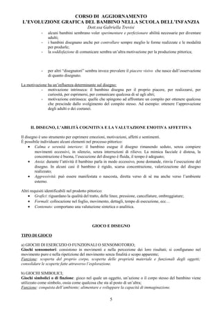 CORSO DI AGGIORNAMENTO
L’EVOLUZIONE GRAFICA DEL BAMBINO NELLA SCUOLA DELL’INFANZIA
Dott.ssa Gabriella Trevisi
- alcuni bambini sembrano voler sperimentare e perfezionare abilità necessarie per diventare
adulti;
- i bambini disegnano anche per controllare sempre meglio le forme realizzate e le modalità
per produrle;
- la soddisfazione di comunicare sembra un’altra motivazione per la produzione pittorica;
- per altri “disegnatori” sembra invece prevalere il piacere visivo che nasce dall’osservazione
di quanto disegnato.
La motivazione ha un’influenza determinante sul disegno:
- motivazione intrinseca: il bambino disegna per il proprio piacere, per realizzarsi, per
curiosità, per esprimersi, per comunicare qualcosa di sé agli altri;
- motivazione estrinseca: quelle che spingono ad affrontare un compito per ottenere qualcosa
che prescinde dallo svolgimento del compito stesso. Ad esempio: ottenere l’approvazione
degli adulti o dei coetanei.
IL DISEGNO, L’ABILITÀ COGNITIVA E LA VALUTAZIONE EMOTIVA AFFETTIVA
Il disegno è uno strumento per esprimere emozioni, motivazioni, affetti e sentimenti.
È possibile individuare alcuni elementi nel processo pittorico:
• Calma e serenità interiore: il bambino esegue il disegno rimanendo seduto, senza compiere
movimenti eccessivi, in silenzio, senza interruzioni di rilievo. La mimica facciale è distesa, la
concentrazione è buona, l’esecuzione del disegno è fluida, il tempo è adeguato;
• Ansia: durante l’attività il bambino parla in modo eccessivo, pone domande, rinvia l’esecuzione del
disegno. In alcuni casi il bambino è rigido, scarsa concentrazione, valorizzazione del disegno
realizzato;
• Aggressività: può essere manifestata o nascosta, diretta verso di sé ma anche verso l’ambiente
esterno.
Altri requisiti identificabili nel prodotto pittorico:
• Grafici: riguardano la qualità del tratto, delle linee, pressione, cancellature, ombreggiature;
• Formali: collocazione nel foglio, movimento, dettagli, tempo di esecuzione, ecc…
• Contenuto: comportano una valutazione sintetica o analitica.
GIOCO E DISEGNO
TIPO DI GIOCO
a) GIOCHI DI ESERCIZIO O FUNZIONALI O SENSOMOTORIO;
Giochi sensomotori: consistono in movimenti e nella percezione dei loro risultati; si configurano nel
movimento puro e nella ripetizione del movimento senza finalità e scopo apparente;
Funzione: scoperta del proprio corpo, scoperta delle proprietà materiale e funzionali degli oggetti;
consolidare le scoperte fatte attraverso l’esplorazione.
b) GIOCHI SIMBOLICI;
Giochi simbolici o di finzione: gioco nel quale un oggetto, un’azione o il corpo stesso del bambino viene
utilizzato come simbolo, ossia come qualcosa che sta al posto di un’altra;
Funzione: conquista dell’ambiente; alimentare e sviluppare la capacità di immaginazione.
5
 