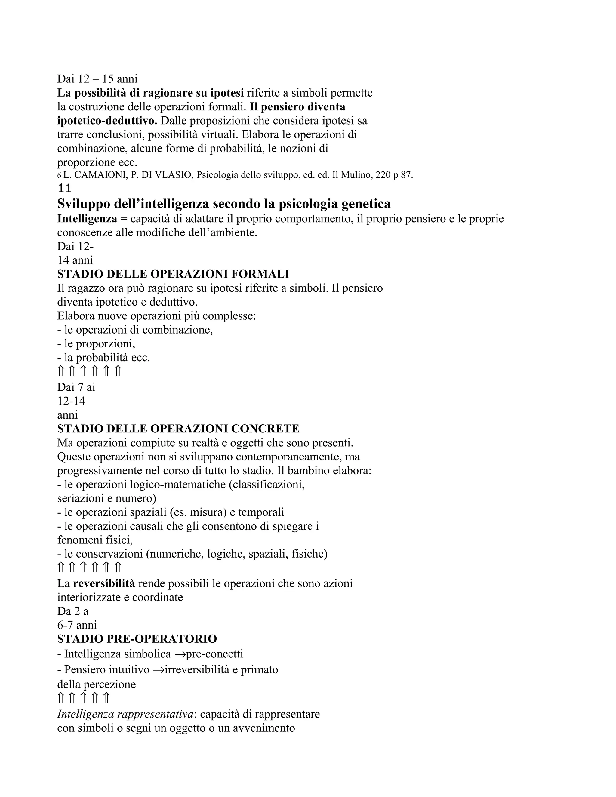 Dai 12 – 15 anni
La possibilità di ragionare su ipotesi riferite a simboli permette
la costruzione delle operazioni formali. Il pensiero diventa
ipotetico-deduttivo. Dalle proposizioni che considera ipotesi sa
trarre conclusioni, possibilità virtuali. Elabora le operazioni di
combinazione, alcune forme di probabilità, le nozioni di
proporzione ecc.
6 L. CAMAIONI, P. DI VLASIO, Psicologia dello sviluppo, ed. ed. Il Mulino, 220 p 87.
11
Sviluppo dell’intelligenza secondo la psicologia genetica
Intelligenza = capacità di adattare il proprio comportamento, il proprio pensiero e le proprie
conoscenze alle modifiche dell’ambiente.
Dai 12-
14 anni
STADIO DELLE OPERAZIONI FORMALI
Il ragazzo ora può ragionare su ipotesi riferite a simboli. Il pensiero
diventa ipotetico e deduttivo.
Elabora nuove operazioni più complesse:
- le operazioni di combinazione,
- le proporzioni,
- la probabilità ecc.
⇑ ⇑ ⇑ ⇑ ⇑ ⇑
Dai 7 ai
12-14
anni
STADIO DELLE OPERAZIONI CONCRETE
Ma operazioni compiute su realtà e oggetti che sono presenti.
Queste operazioni non si sviluppano contemporaneamente, ma
progressivamente nel corso di tutto lo stadio. Il bambino elabora:
- le operazioni logico-matematiche (classificazioni,
seriazioni e numero)
- le operazioni spaziali (es. misura) e temporali
- le operazioni causali che gli consentono di spiegare i
fenomeni fisici,
- le conservazioni (numeriche, logiche, spaziali, fisiche)
⇑ ⇑ ⇑ ⇑ ⇑ ⇑
La reversibilità rende possibili le operazioni che sono azioni
interiorizzate e coordinate
Da 2 a
6-7 anni
STADIO PRE-OPERATORIO
- Intelligenza simbolica →pre-concetti
- Pensiero intuitivo →irreversibilità e primato
della percezione
⇑ ⇑ ⇑ ⇑ ⇑
Intelligenza rappresentativa: capacità di rappresentare
con simboli o segni un oggetto o un avvenimento
 
