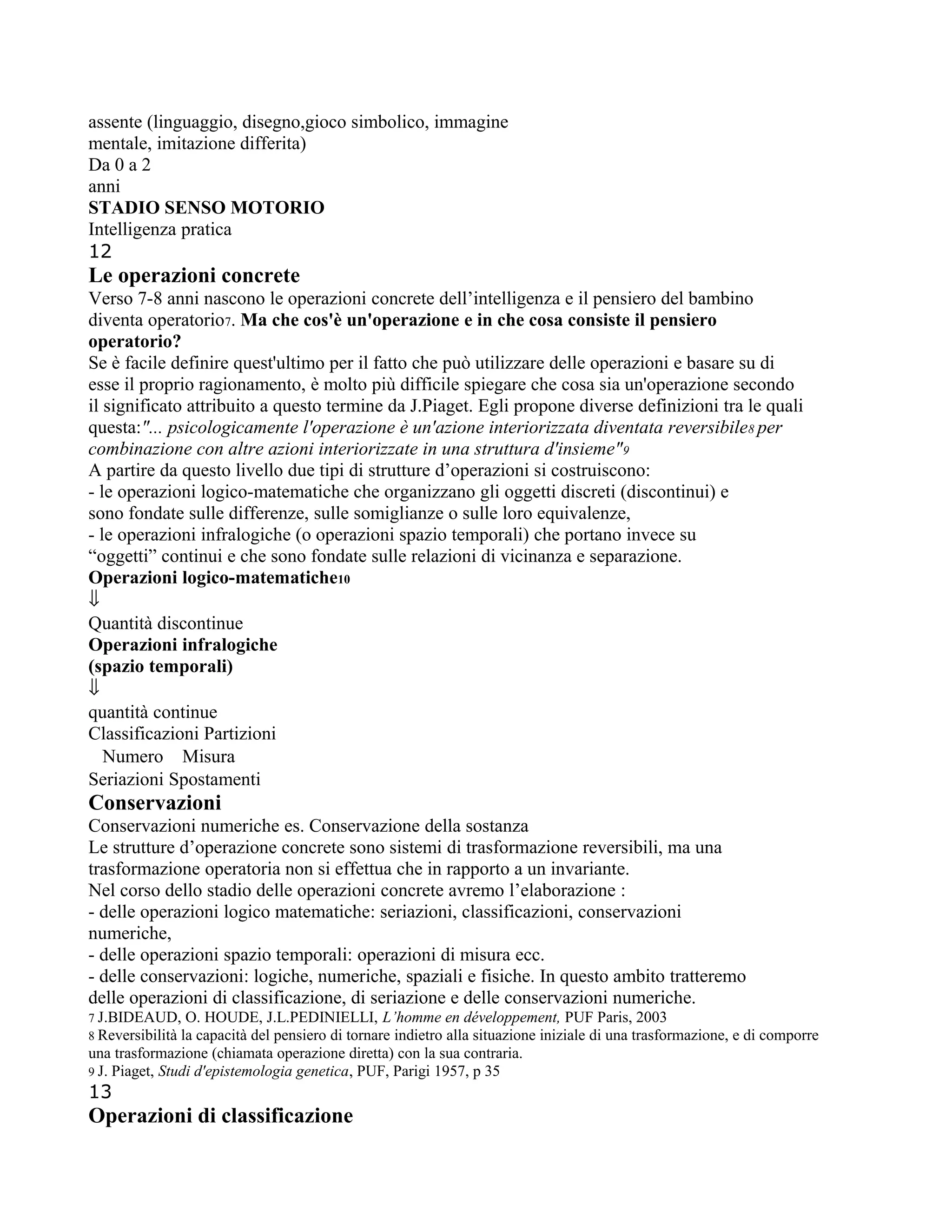 assente (linguaggio, disegno,gioco simbolico, immagine
mentale, imitazione differita)
Da 0 a 2
anni
STADIO SENSO MOTORIO
Intelligenza pratica
12
Le operazioni concrete
Verso 7-8 anni nascono le operazioni concrete dell’intelligenza e il pensiero del bambino
diventa operatorio7. Ma che cos'è un'operazione e in che cosa consiste il pensiero
operatorio?
Se è facile definire quest'ultimo per il fatto che può utilizzare delle operazioni e basare su di
esse il proprio ragionamento, è molto più difficile spiegare che cosa sia un'operazione secondo
il significato attribuito a questo termine da J.Piaget. Egli propone diverse definizioni tra le quali
questa:"... psicologicamente l'operazione è un'azione interiorizzata diventata reversibile8 per
combinazione con altre azioni interiorizzate in una struttura d'insieme"9
A partire da questo livello due tipi di strutture d’operazioni si costruiscono:
- le operazioni logico-matematiche che organizzano gli oggetti discreti (discontinui) e
sono fondate sulle differenze, sulle somiglianze o sulle loro equivalenze,
- le operazioni infralogiche (o operazioni spazio temporali) che portano invece su
“oggetti” continui e che sono fondate sulle relazioni di vicinanza e separazione.
Operazioni logico-matematiche10
⇓
Quantità discontinue
Operazioni infralogiche
(spazio temporali)
⇓
quantità continue
Classificazioni Partizioni
Numero Misura
Seriazioni Spostamenti
Conservazioni
Conservazioni numeriche es. Conservazione della sostanza
Le strutture d’operazione concrete sono sistemi di trasformazione reversibili, ma una
trasformazione operatoria non si effettua che in rapporto a un invariante.
Nel corso dello stadio delle operazioni concrete avremo l’elaborazione :
- delle operazioni logico matematiche: seriazioni, classificazioni, conservazioni
numeriche,
- delle operazioni spazio temporali: operazioni di misura ecc.
- delle conservazioni: logiche, numeriche, spaziali e fisiche. In questo ambito tratteremo
delle operazioni di classificazione, di seriazione e delle conservazioni numeriche.
7 J.BIDEAUD, O. HOUDE, J.L.PEDINIELLI, L’homme en développement, PUF Paris, 2003
8 Reversibilità la capacità del pensiero di tornare indietro alla situazione iniziale di una trasformazione, e di comporre
una trasformazione (chiamata operazione diretta) con la sua contraria.
9 J. Piaget, Studi d'epistemologia genetica, PUF, Parigi 1957, p 35
13
Operazioni di classificazione
 