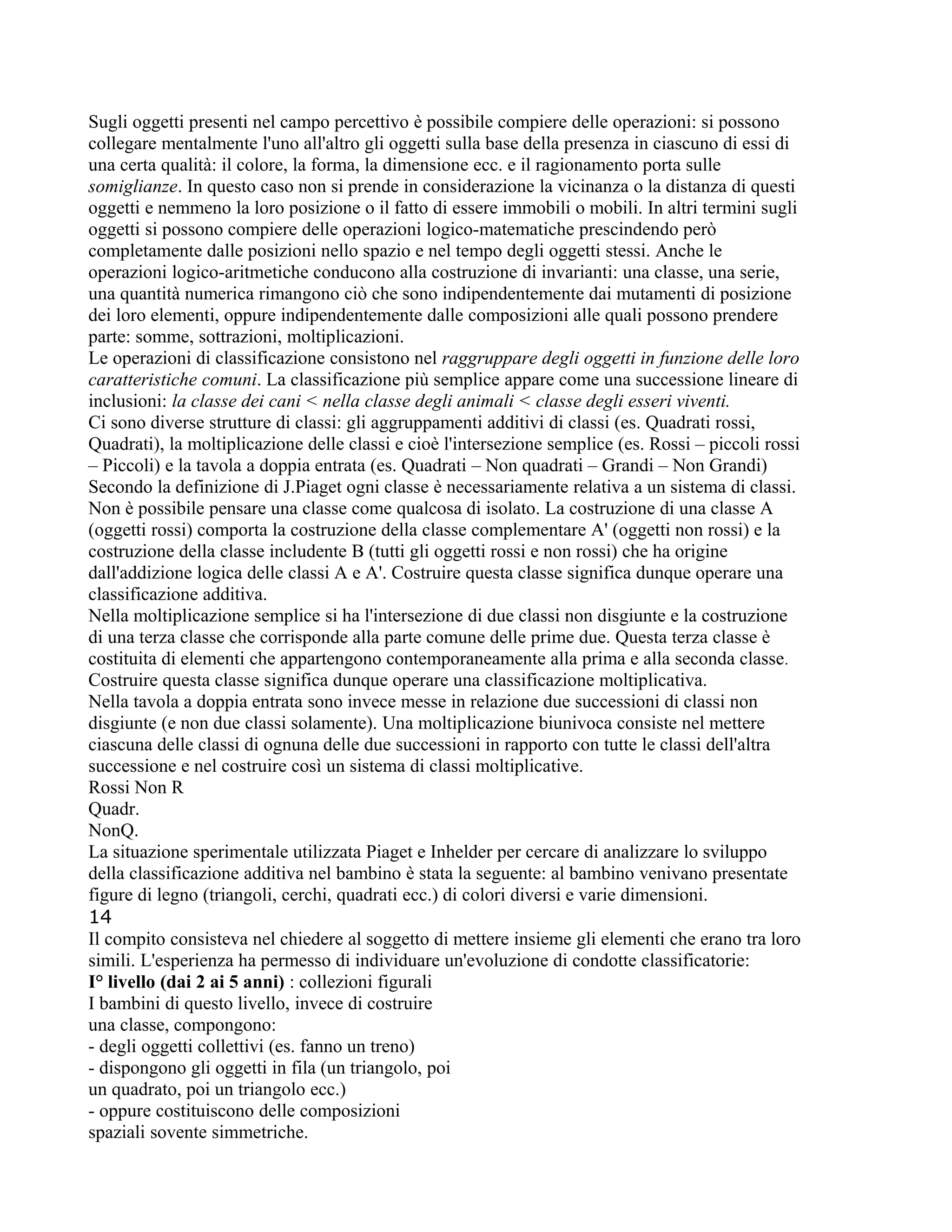 Sugli oggetti presenti nel campo percettivo è possibile compiere delle operazioni: si possono
collegare mentalmente l'uno all'altro gli oggetti sulla base della presenza in ciascuno di essi di
una certa qualità: il colore, la forma, la dimensione ecc. e il ragionamento porta sulle
somiglianze. In questo caso non si prende in considerazione la vicinanza o la distanza di questi
oggetti e nemmeno la loro posizione o il fatto di essere immobili o mobili. In altri termini sugli
oggetti si possono compiere delle operazioni logico-matematiche prescindendo però
completamente dalle posizioni nello spazio e nel tempo degli oggetti stessi. Anche le
operazioni logico-aritmetiche conducono alla costruzione di invarianti: una classe, una serie,
una quantità numerica rimangono ciò che sono indipendentemente dai mutamenti di posizione
dei loro elementi, oppure indipendentemente dalle composizioni alle quali possono prendere
parte: somme, sottrazioni, moltiplicazioni.
Le operazioni di classificazione consistono nel raggruppare degli oggetti in funzione delle loro
caratteristiche comuni. La classificazione più semplice appare come una successione lineare di
inclusioni: la classe dei cani < nella classe degli animali < classe degli esseri viventi.
Ci sono diverse strutture di classi: gli aggruppamenti additivi di classi (es. Quadrati rossi,
Quadrati), la moltiplicazione delle classi e cioè l'intersezione semplice (es. Rossi – piccoli rossi
– Piccoli) e la tavola a doppia entrata (es. Quadrati – Non quadrati – Grandi – Non Grandi)
Secondo la definizione di J.Piaget ogni classe è necessariamente relativa a un sistema di classi.
Non è possibile pensare una classe come qualcosa di isolato. La costruzione di una classe A
(oggetti rossi) comporta la costruzione della classe complementare A' (oggetti non rossi) e la
costruzione della classe includente B (tutti gli oggetti rossi e non rossi) che ha origine
dall'addizione logica delle classi A e A'. Costruire questa classe significa dunque operare una
classificazione additiva.
Nella moltiplicazione semplice si ha l'intersezione di due classi non disgiunte e la costruzione
di una terza classe che corrisponde alla parte comune delle prime due. Questa terza classe è
costituita di elementi che appartengono contemporaneamente alla prima e alla seconda classe.
Costruire questa classe significa dunque operare una classificazione moltiplicativa.
Nella tavola a doppia entrata sono invece messe in relazione due successioni di classi non
disgiunte (e non due classi solamente). Una moltiplicazione biunivoca consiste nel mettere
ciascuna delle classi di ognuna delle due successioni in rapporto con tutte le classi dell'altra
successione e nel costruire così un sistema di classi moltiplicative.
Rossi Non R
Quadr.
NonQ.
La situazione sperimentale utilizzata Piaget e Inhelder per cercare di analizzare lo sviluppo
della classificazione additiva nel bambino è stata la seguente: al bambino venivano presentate
figure di legno (triangoli, cerchi, quadrati ecc.) di colori diversi e varie dimensioni.
14
Il compito consisteva nel chiedere al soggetto di mettere insieme gli elementi che erano tra loro
simili. L'esperienza ha permesso di individuare un'evoluzione di condotte classificatorie:
I° livello (dai 2 ai 5 anni) : collezioni figurali
I bambini di questo livello, invece di costruire
una classe, compongono:
- degli oggetti collettivi (es. fanno un treno)
- dispongono gli oggetti in fila (un triangolo, poi
un quadrato, poi un triangolo ecc.)
- oppure costituiscono delle composizioni
spaziali sovente simmetriche.
 