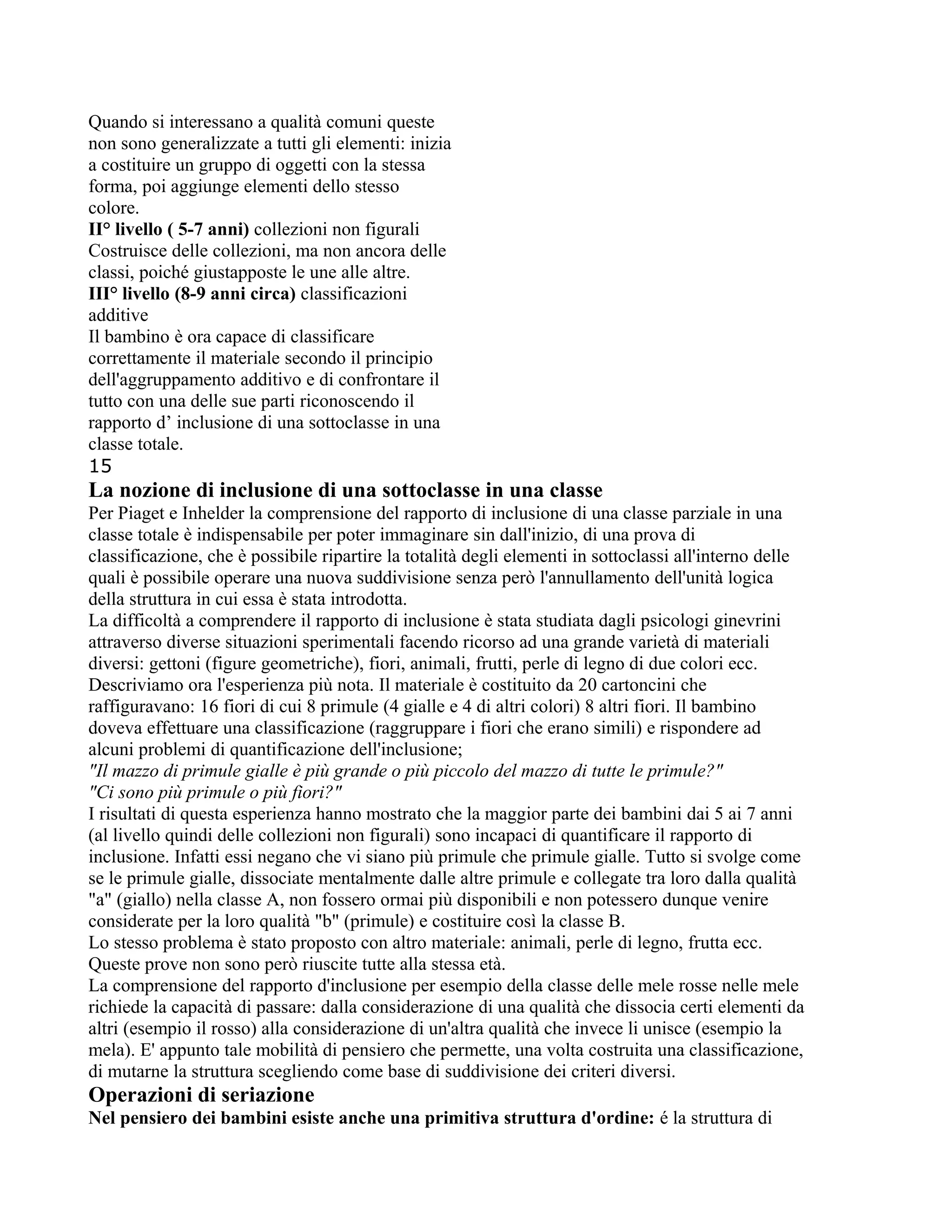 Quando si interessano a qualità comuni queste
non sono generalizzate a tutti gli elementi: inizia
a costituire un gruppo di oggetti con la stessa
forma, poi aggiunge elementi dello stesso
colore.
II° livello ( 5-7 anni) collezioni non figurali
Costruisce delle collezioni, ma non ancora delle
classi, poiché giustapposte le une alle altre.
III° livello (8-9 anni circa) classificazioni
additive
Il bambino è ora capace di classificare
correttamente il materiale secondo il principio
dell'aggruppamento additivo e di confrontare il
tutto con una delle sue parti riconoscendo il
rapporto d’ inclusione di una sottoclasse in una
classe totale.
15
La nozione di inclusione di una sottoclasse in una classe
Per Piaget e Inhelder la comprensione del rapporto di inclusione di una classe parziale in una
classe totale è indispensabile per poter immaginare sin dall'inizio, di una prova di
classificazione, che è possibile ripartire la totalità degli elementi in sottoclassi all'interno delle
quali è possibile operare una nuova suddivisione senza però l'annullamento dell'unità logica
della struttura in cui essa è stata introdotta.
La difficoltà a comprendere il rapporto di inclusione è stata studiata dagli psicologi ginevrini
attraverso diverse situazioni sperimentali facendo ricorso ad una grande varietà di materiali
diversi: gettoni (figure geometriche), fiori, animali, frutti, perle di legno di due colori ecc.
Descriviamo ora l'esperienza più nota. Il materiale è costituito da 20 cartoncini che
raffiguravano: 16 fiori di cui 8 primule (4 gialle e 4 di altri colori) 8 altri fiori. Il bambino
doveva effettuare una classificazione (raggruppare i fiori che erano simili) e rispondere ad
alcuni problemi di quantificazione dell'inclusione;
"Il mazzo di primule gialle è più grande o più piccolo del mazzo di tutte le primule?"
"Ci sono più primule o più fiori?"
I risultati di questa esperienza hanno mostrato che la maggior parte dei bambini dai 5 ai 7 anni
(al livello quindi delle collezioni non figurali) sono incapaci di quantificare il rapporto di
inclusione. Infatti essi negano che vi siano più primule che primule gialle. Tutto si svolge come
se le primule gialle, dissociate mentalmente dalle altre primule e collegate tra loro dalla qualità
"a" (giallo) nella classe A, non fossero ormai più disponibili e non potessero dunque venire
considerate per la loro qualità "b" (primule) e costituire così la classe B.
Lo stesso problema è stato proposto con altro materiale: animali, perle di legno, frutta ecc.
Queste prove non sono però riuscite tutte alla stessa età.
La comprensione del rapporto d'inclusione per esempio della classe delle mele rosse nelle mele
richiede la capacità di passare: dalla considerazione di una qualità che dissocia certi elementi da
altri (esempio il rosso) alla considerazione di un'altra qualità che invece li unisce (esempio la
mela). E' appunto tale mobilità di pensiero che permette, una volta costruita una classificazione,
di mutarne la struttura scegliendo come base di suddivisione dei criteri diversi.
Operazioni di seriazione
Nel pensiero dei bambini esiste anche una primitiva struttura d'ordine: é la struttura di
 
