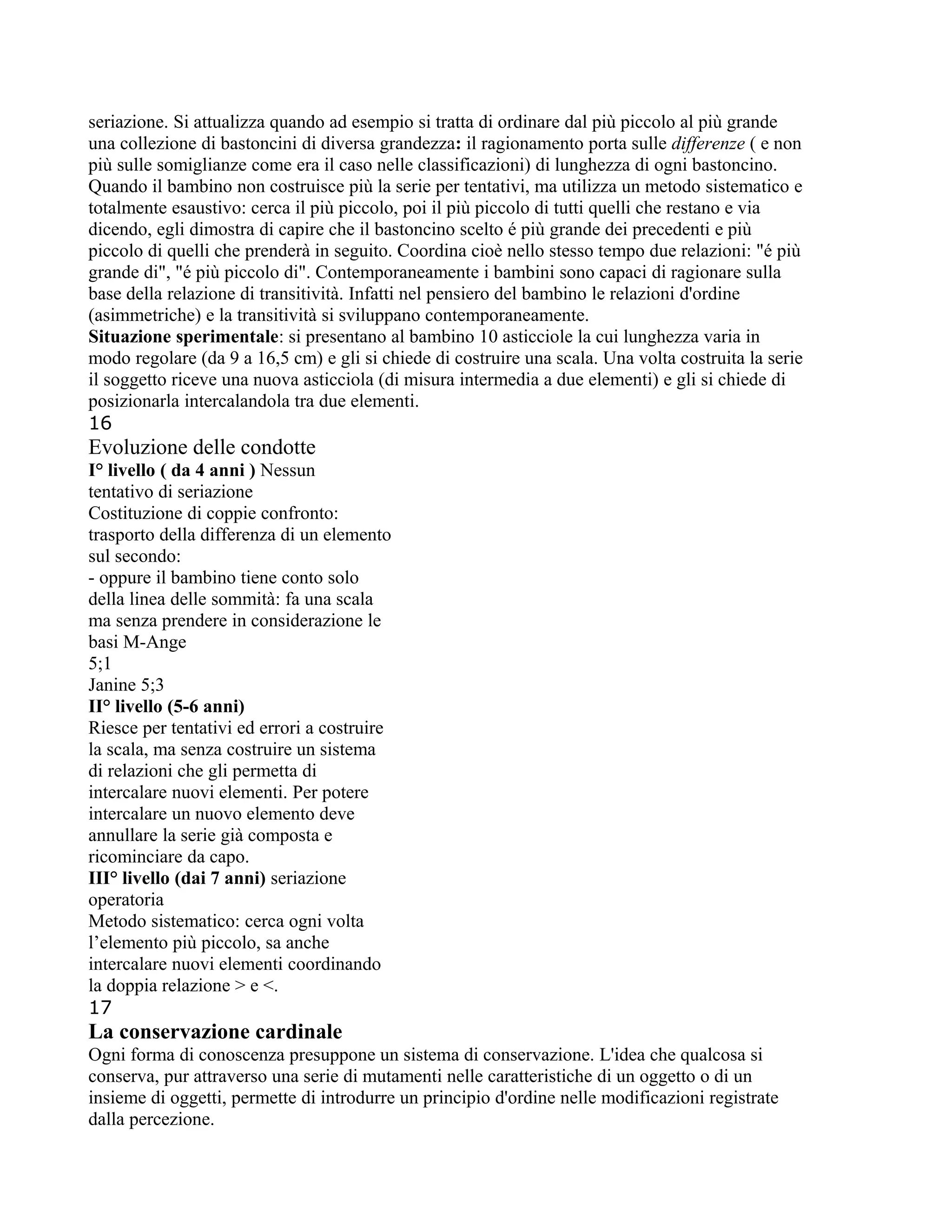 seriazione. Si attualizza quando ad esempio si tratta di ordinare dal più piccolo al più grande
una collezione di bastoncini di diversa grandezza: il ragionamento porta sulle differenze ( e non
più sulle somiglianze come era il caso nelle classificazioni) di lunghezza di ogni bastoncino.
Quando il bambino non costruisce più la serie per tentativi, ma utilizza un metodo sistematico e
totalmente esaustivo: cerca il più piccolo, poi il più piccolo di tutti quelli che restano e via
dicendo, egli dimostra di capire che il bastoncino scelto é più grande dei precedenti e più
piccolo di quelli che prenderà in seguito. Coordina cioè nello stesso tempo due relazioni: "é più
grande di", "é più piccolo di". Contemporaneamente i bambini sono capaci di ragionare sulla
base della relazione di transitività. Infatti nel pensiero del bambino le relazioni d'ordine
(asimmetriche) e la transitività si sviluppano contemporaneamente.
Situazione sperimentale: si presentano al bambino 10 asticciole la cui lunghezza varia in
modo regolare (da 9 a 16,5 cm) e gli si chiede di costruire una scala. Una volta costruita la serie
il soggetto riceve una nuova asticciola (di misura intermedia a due elementi) e gli si chiede di
posizionarla intercalandola tra due elementi.
16
Evoluzione delle condotte
I° livello ( da 4 anni ) Nessun
tentativo di seriazione
Costituzione di coppie confronto:
trasporto della differenza di un elemento
sul secondo:
- oppure il bambino tiene conto solo
della linea delle sommità: fa una scala
ma senza prendere in considerazione le
basi M-Ange
5;1
Janine 5;3
II° livello (5-6 anni)
Riesce per tentativi ed errori a costruire
la scala, ma senza costruire un sistema
di relazioni che gli permetta di
intercalare nuovi elementi. Per potere
intercalare un nuovo elemento deve
annullare la serie già composta e
ricominciare da capo.
III° livello (dai 7 anni) seriazione
operatoria
Metodo sistematico: cerca ogni volta
l’elemento più piccolo, sa anche
intercalare nuovi elementi coordinando
la doppia relazione > e <.
17
La conservazione cardinale
Ogni forma di conoscenza presuppone un sistema di conservazione. L'idea che qualcosa si
conserva, pur attraverso una serie di mutamenti nelle caratteristiche di un oggetto o di un
insieme di oggetti, permette di introdurre un principio d'ordine nelle modificazioni registrate
dalla percezione.
 