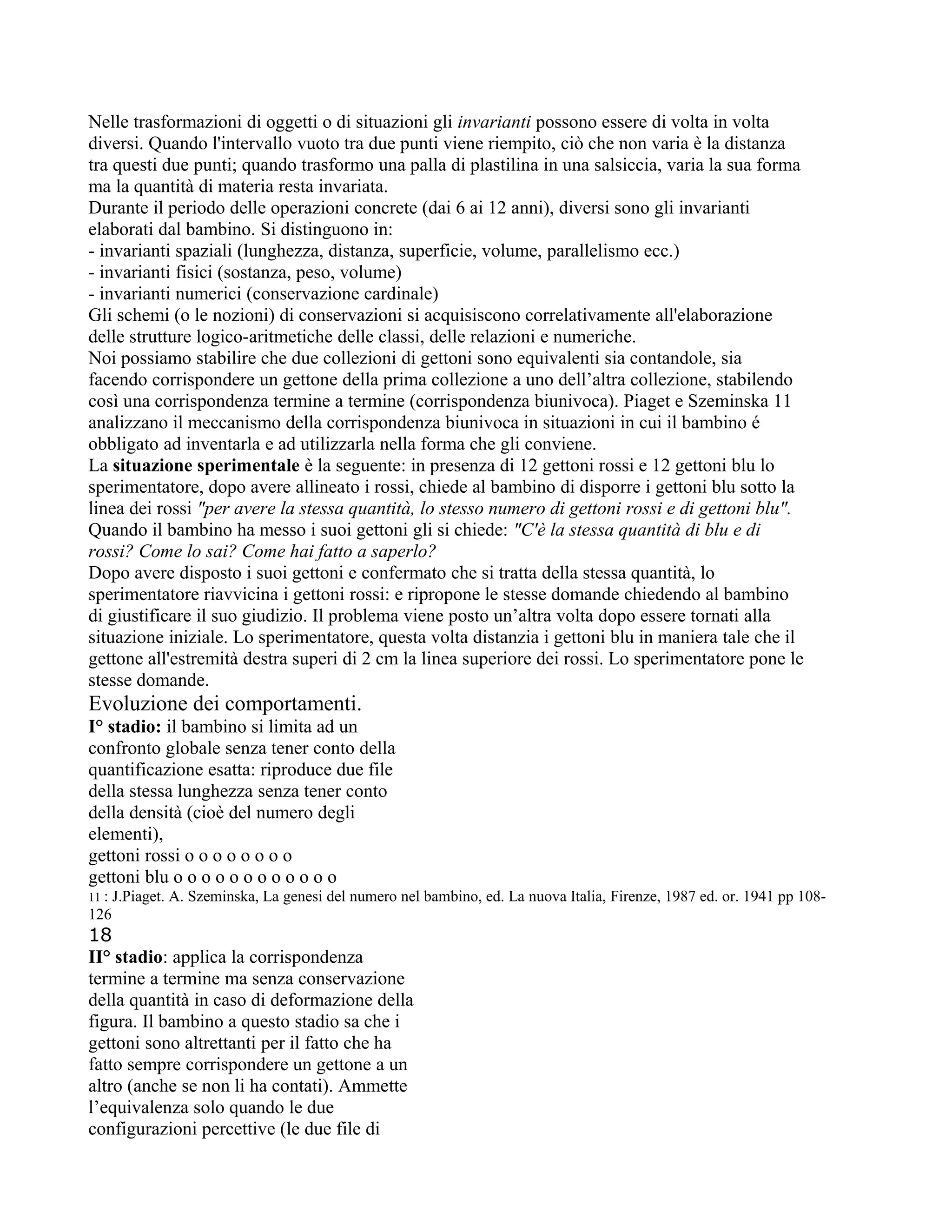 Nelle trasformazioni di oggetti o di situazioni gli invarianti possono essere di volta in volta
diversi. Quando l'intervallo vuoto tra due punti viene riempito, ciò che non varia è la distanza
tra questi due punti; quando trasformo una palla di plastilina in una salsiccia, varia la sua forma
ma la quantità di materia resta invariata.
Durante il periodo delle operazioni concrete (dai 6 ai 12 anni), diversi sono gli invarianti
elaborati dal bambino. Si distinguono in:
- invarianti spaziali (lunghezza, distanza, superficie, volume, parallelismo ecc.)
- invarianti fisici (sostanza, peso, volume)
- invarianti numerici (conservazione cardinale)
Gli schemi (o le nozioni) di conservazioni si acquisiscono correlativamente all'elaborazione
delle strutture logico-aritmetiche delle classi, delle relazioni e numeriche.
Noi possiamo stabilire che due collezioni di gettoni sono equivalenti sia contandole, sia
facendo corrispondere un gettone della prima collezione a uno dell’altra collezione, stabilendo
così una corrispondenza termine a termine (corrispondenza biunivoca). Piaget e Szeminska 11
analizzano il meccanismo della corrispondenza biunivoca in situazioni in cui il bambino é
obbligato ad inventarla e ad utilizzarla nella forma che gli conviene.
La situazione sperimentale è la seguente: in presenza di 12 gettoni rossi e 12 gettoni blu lo
sperimentatore, dopo avere allineato i rossi, chiede al bambino di disporre i gettoni blu sotto la
linea dei rossi "per avere la stessa quantità, lo stesso numero di gettoni rossi e di gettoni blu".
Quando il bambino ha messo i suoi gettoni gli si chiede: "C'è la stessa quantità di blu e di
rossi? Come lo sai? Come hai fatto a saperlo?
Dopo avere disposto i suoi gettoni e confermato che si tratta della stessa quantità, lo
sperimentatore riavvicina i gettoni rossi: e ripropone le stesse domande chiedendo al bambino
di giustificare il suo giudizio. Il problema viene posto un’altra volta dopo essere tornati alla
situazione iniziale. Lo sperimentatore, questa volta distanzia i gettoni blu in maniera tale che il
gettone all'estremità destra superi di 2 cm la linea superiore dei rossi. Lo sperimentatore pone le
stesse domande.
Evoluzione dei comportamenti.
I° stadio: il bambino si limita ad un
confronto globale senza tener conto della
quantificazione esatta: riproduce due file
della stessa lunghezza senza tener conto
della densità (cioè del numero degli
elementi),
gettoni rossi o o o o o o o o
gettoni blu o o o o o o o o o o o o
11 : J.Piaget. A. Szeminska, La genesi del numero nel bambino, ed. La nuova Italia, Firenze, 1987 ed. or. 1941 pp 108-
126
18
II° stadio: applica la corrispondenza
termine a termine ma senza conservazione
della quantità in caso di deformazione della
figura. Il bambino a questo stadio sa che i
gettoni sono altrettanti per il fatto che ha
fatto sempre corrispondere un gettone a un
altro (anche se non li ha contati). Ammette
l’equivalenza solo quando le due
configurazioni percettive (le due file di
 