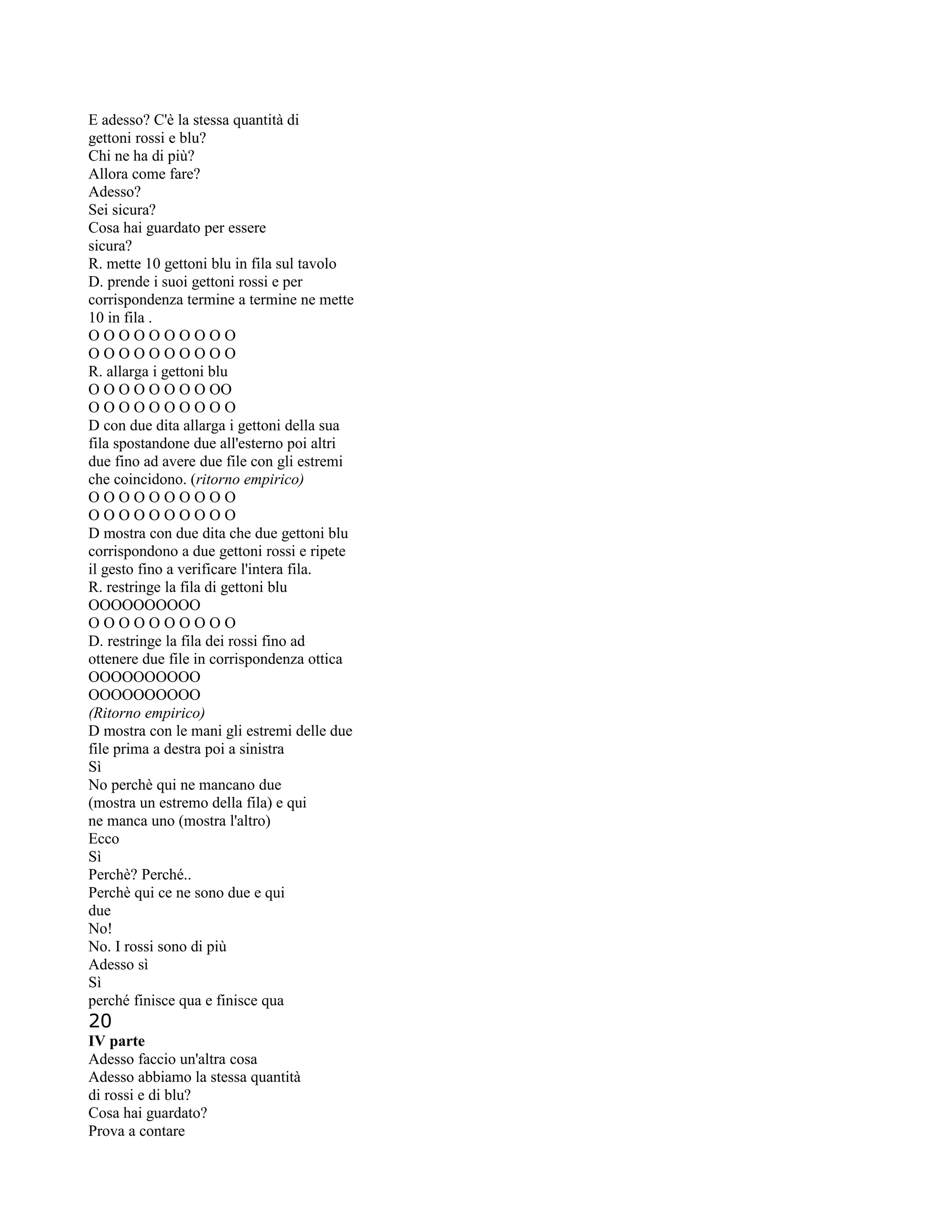 E adesso? C'è la stessa quantità di
gettoni rossi e blu?
Chi ne ha di più?
Allora come fare?
Adesso?
Sei sicura?
Cosa hai guardato per essere
sicura?
R. mette 10 gettoni blu in fila sul tavolo
D. prende i suoi gettoni rossi e per
corrispondenza termine a termine ne mette
10 in fila .
O O O O O O O O O O
O O O O O O O O O O
R. allarga i gettoni blu
O O O O O O O O OO
O O O O O O O O O O
D con due dita allarga i gettoni della sua
fila spostandone due all'esterno poi altri
due fino ad avere due file con gli estremi
che coincidono. (ritorno empirico)
O O O O O O O O O O
O O O O O O O O O O
D mostra con due dita che due gettoni blu
corrispondono a due gettoni rossi e ripete
il gesto fino a verificare l'intera fila.
R. restringe la fila di gettoni blu
OOOOOOOOOO
O O O O O O O O O O
D. restringe la fila dei rossi fino ad
ottenere due file in corrispondenza ottica
OOOOOOOOOO
OOOOOOOOOO
(Ritorno empirico)
D mostra con le mani gli estremi delle due
file prima a destra poi a sinistra
Sì
No perchè qui ne mancano due
(mostra un estremo della fila) e qui
ne manca uno (mostra l'altro)
Ecco
Sì
Perchè? Perché..
Perchè qui ce ne sono due e qui
due
No!
No. I rossi sono di più
Adesso sì
Sì
perché finisce qua e finisce qua
20
IV parte
Adesso faccio un'altra cosa
Adesso abbiamo la stessa quantità
di rossi e di blu?
Cosa hai guardato?
Prova a contare
 