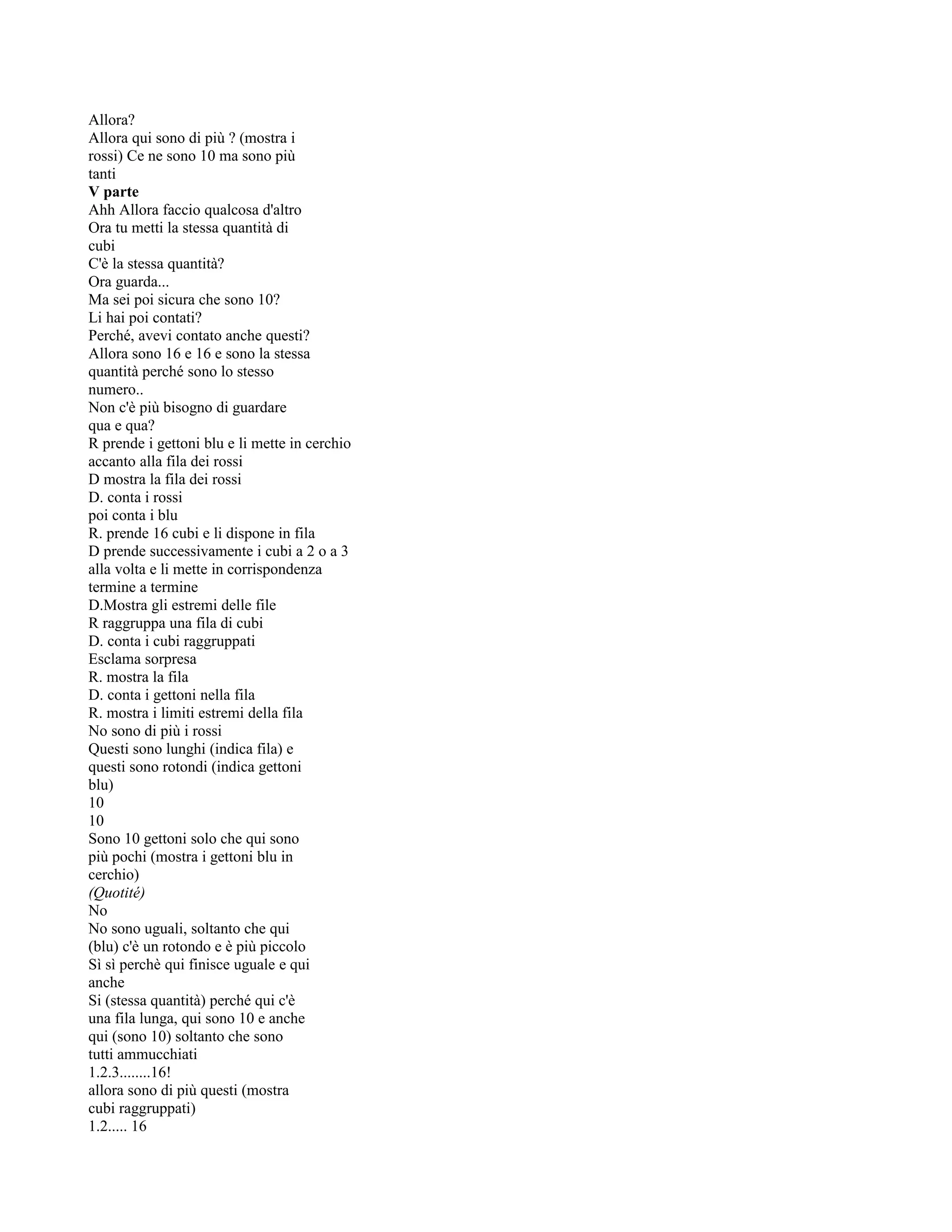 Allora?
Allora qui sono di più ? (mostra i
rossi) Ce ne sono 10 ma sono più
tanti
V parte
Ahh Allora faccio qualcosa d'altro
Ora tu metti la stessa quantità di
cubi
C'è la stessa quantità?
Ora guarda...
Ma sei poi sicura che sono 10?
Li hai poi contati?
Perché, avevi contato anche questi?
Allora sono 16 e 16 e sono la stessa
quantità perché sono lo stesso
numero..
Non c'è più bisogno di guardare
qua e qua?
R prende i gettoni blu e li mette in cerchio
accanto alla fila dei rossi
D mostra la fila dei rossi
D. conta i rossi
poi conta i blu
R. prende 16 cubi e li dispone in fila
D prende successivamente i cubi a 2 o a 3
alla volta e li mette in corrispondenza
termine a termine
D.Mostra gli estremi delle file
R raggruppa una fila di cubi
D. conta i cubi raggruppati
Esclama sorpresa
R. mostra la fila
D. conta i gettoni nella fila
R. mostra i limiti estremi della fila
No sono di più i rossi
Questi sono lunghi (indica fila) e
questi sono rotondi (indica gettoni
blu)
10
10
Sono 10 gettoni solo che qui sono
più pochi (mostra i gettoni blu in
cerchio)
(Quotité)
No
No sono uguali, soltanto che qui
(blu) c'è un rotondo e è più piccolo
Sì sì perchè qui finisce uguale e qui
anche
Si (stessa quantità) perché qui c'è
una fila lunga, qui sono 10 e anche
qui (sono 10) soltanto che sono
tutti ammucchiati
1.2.3........16!
allora sono di più questi (mostra
cubi raggruppati)
1.2..... 16
 