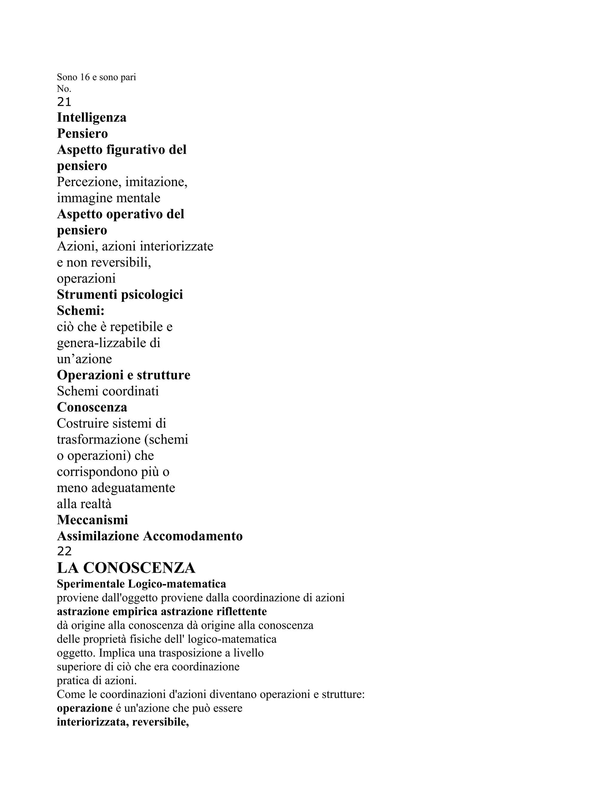 Sono 16 e sono pari
No.
21
Intelligenza
Pensiero
Aspetto figurativo del
pensiero
Percezione, imitazione,
immagine mentale
Aspetto operativo del
pensiero
Azioni, azioni interiorizzate
e non reversibili,
operazioni
Strumenti psicologici
Schemi:
ciò che è repetibile e
genera-lizzabile di
un’azione
Operazioni e strutture
Schemi coordinati
Conoscenza
Costruire sistemi di
trasformazione (schemi
o operazioni) che
corrispondono più o
meno adeguatamente
alla realtà
Meccanismi
Assimilazione Accomodamento
22
LA CONOSCENZA
Sperimentale Logico-matematica
proviene dall'oggetto proviene dalla coordinazione di azioni
astrazione empirica astrazione riflettente
dà origine alla conoscenza dà origine alla conoscenza
delle proprietà fisiche dell' logico-matematica
oggetto. Implica una trasposizione a livello
superiore di ciò che era coordinazione
pratica di azioni.
Come le coordinazioni d'azioni diventano operazioni e strutture:
operazione é un'azione che può essere
interiorizzata, reversibile,
 