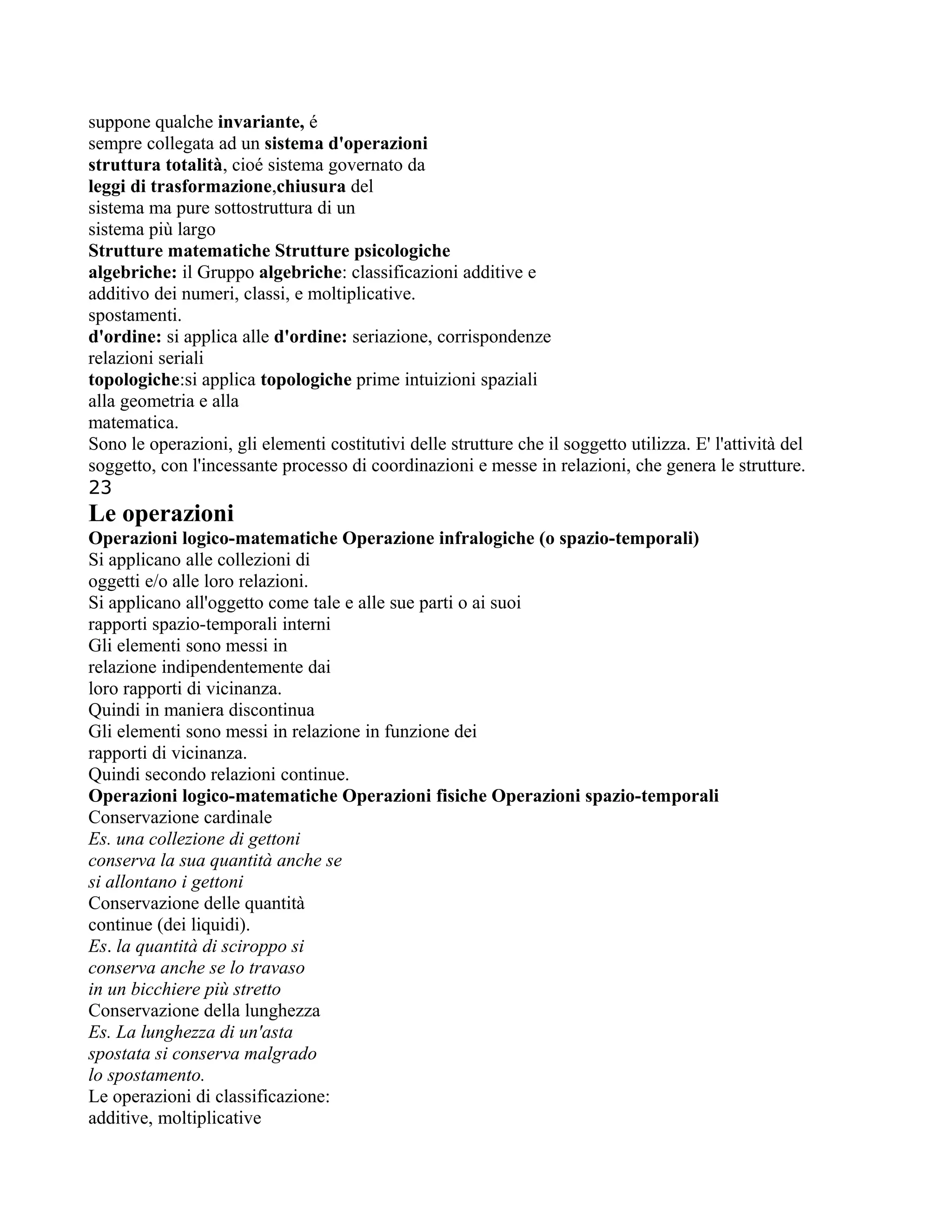 suppone qualche invariante, é
sempre collegata ad un sistema d'operazioni
struttura totalità, cioé sistema governato da
leggi di trasformazione,chiusura del
sistema ma pure sottostruttura di un
sistema più largo
Strutture matematiche Strutture psicologiche
algebriche: il Gruppo algebriche: classificazioni additive e
additivo dei numeri, classi, e moltiplicative.
spostamenti.
d'ordine: si applica alle d'ordine: seriazione, corrispondenze
relazioni seriali
topologiche:si applica topologiche prime intuizioni spaziali
alla geometria e alla
matematica.
Sono le operazioni, gli elementi costitutivi delle strutture che il soggetto utilizza. E' l'attività del
soggetto, con l'incessante processo di coordinazioni e messe in relazioni, che genera le strutture.
23
Le operazioni
Operazioni logico-matematiche Operazione infralogiche (o spazio-temporali)
Si applicano alle collezioni di
oggetti e/o alle loro relazioni.
Si applicano all'oggetto come tale e alle sue parti o ai suoi
rapporti spazio-temporali interni
Gli elementi sono messi in
relazione indipendentemente dai
loro rapporti di vicinanza.
Quindi in maniera discontinua
Gli elementi sono messi in relazione in funzione dei
rapporti di vicinanza.
Quindi secondo relazioni continue.
Operazioni logico-matematiche Operazioni fisiche Operazioni spazio-temporali
Conservazione cardinale
Es. una collezione di gettoni
conserva la sua quantità anche se
si allontano i gettoni
Conservazione delle quantità
continue (dei liquidi).
Es. la quantità di sciroppo si
conserva anche se lo travaso
in un bicchiere più stretto
Conservazione della lunghezza
Es. La lunghezza di un'asta
spostata si conserva malgrado
lo spostamento.
Le operazioni di classificazione:
additive, moltiplicative
 