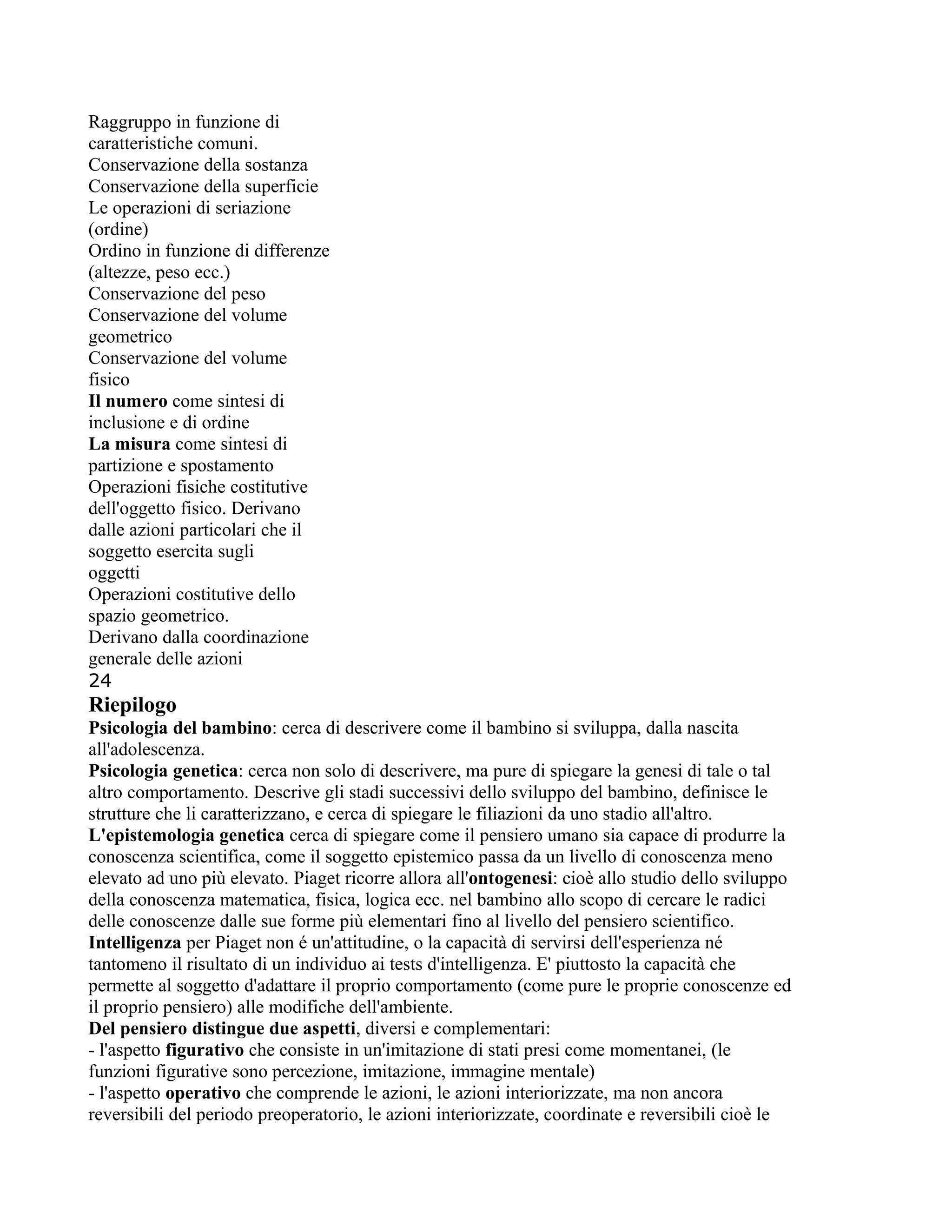 Raggruppo in funzione di
caratteristiche comuni.
Conservazione della sostanza
Conservazione della superficie
Le operazioni di seriazione
(ordine)
Ordino in funzione di differenze
(altezze, peso ecc.)
Conservazione del peso
Conservazione del volume
geometrico
Conservazione del volume
fisico
Il numero come sintesi di
inclusione e di ordine
La misura come sintesi di
partizione e spostamento
Operazioni fisiche costitutive
dell'oggetto fisico. Derivano
dalle azioni particolari che il
soggetto esercita sugli
oggetti
Operazioni costitutive dello
spazio geometrico.
Derivano dalla coordinazione
generale delle azioni
24
Riepilogo
Psicologia del bambino: cerca di descrivere come il bambino si sviluppa, dalla nascita
all'adolescenza.
Psicologia genetica: cerca non solo di descrivere, ma pure di spiegare la genesi di tale o tal
altro comportamento. Descrive gli stadi successivi dello sviluppo del bambino, definisce le
strutture che li caratterizzano, e cerca di spiegare le filiazioni da uno stadio all'altro.
L'epistemologia genetica cerca di spiegare come il pensiero umano sia capace di produrre la
conoscenza scientifica, come il soggetto epistemico passa da un livello di conoscenza meno
elevato ad uno più elevato. Piaget ricorre allora all'ontogenesi: cioè allo studio dello sviluppo
della conoscenza matematica, fisica, logica ecc. nel bambino allo scopo di cercare le radici
delle conoscenze dalle sue forme più elementari fino al livello del pensiero scientifico.
Intelligenza per Piaget non é un'attitudine, o la capacità di servirsi dell'esperienza né
tantomeno il risultato di un individuo ai tests d'intelligenza. E' piuttosto la capacità che
permette al soggetto d'adattare il proprio comportamento (come pure le proprie conoscenze ed
il proprio pensiero) alle modifiche dell'ambiente.
Del pensiero distingue due aspetti, diversi e complementari:
- l'aspetto figurativo che consiste in un'imitazione di stati presi come momentanei, (le
funzioni figurative sono percezione, imitazione, immagine mentale)
- l'aspetto operativo che comprende le azioni, le azioni interiorizzate, ma non ancora
reversibili del periodo preoperatorio, le azioni interiorizzate, coordinate e reversibili cioè le
 