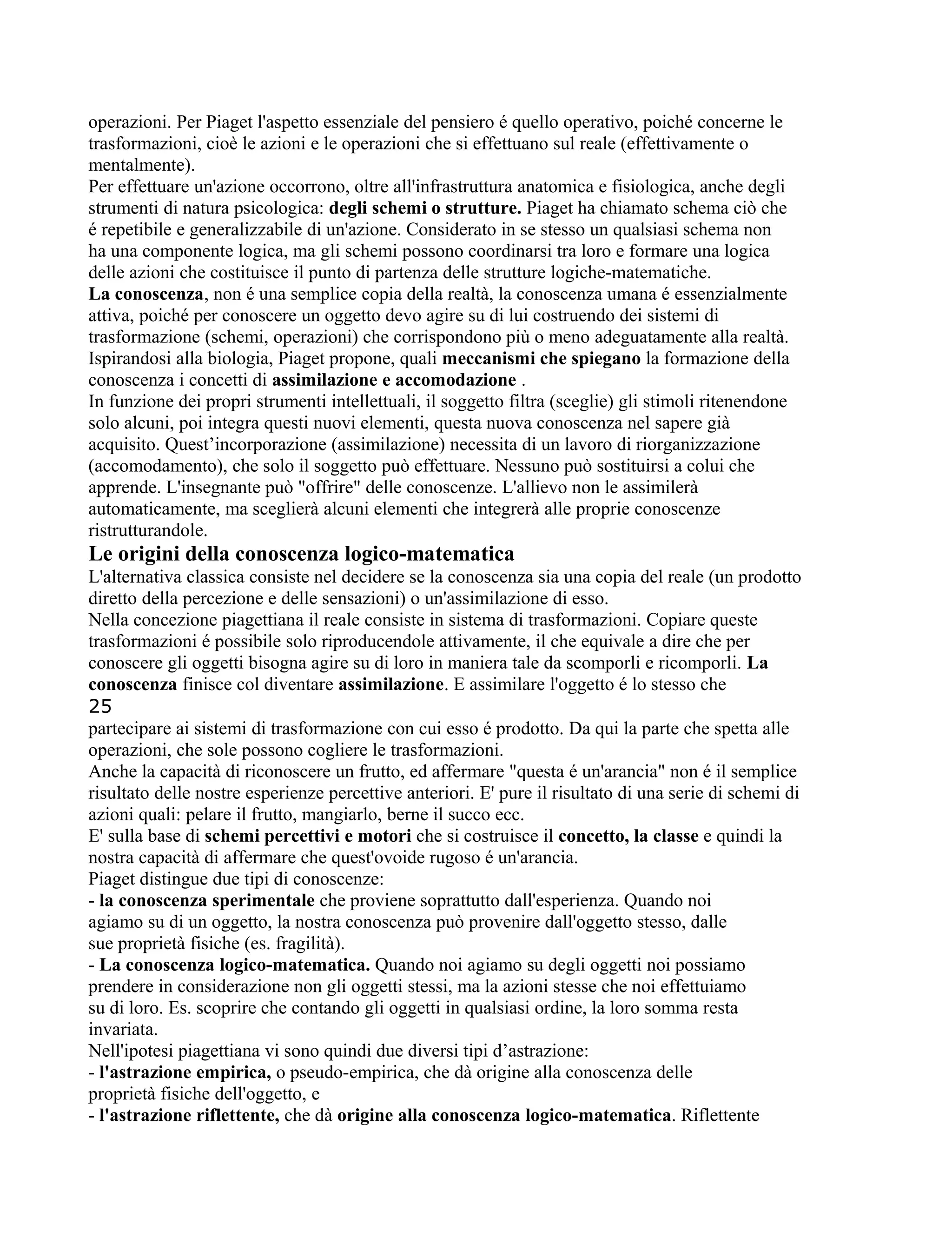 operazioni. Per Piaget l'aspetto essenziale del pensiero é quello operativo, poiché concerne le
trasformazioni, cioè le azioni e le operazioni che si effettuano sul reale (effettivamente o
mentalmente).
Per effettuare un'azione occorrono, oltre all'infrastruttura anatomica e fisiologica, anche degli
strumenti di natura psicologica: degli schemi o strutture. Piaget ha chiamato schema ciò che
é repetibile e generalizzabile di un'azione. Considerato in se stesso un qualsiasi schema non
ha una componente logica, ma gli schemi possono coordinarsi tra loro e formare una logica
delle azioni che costituisce il punto di partenza delle strutture logiche-matematiche.
La conoscenza, non é una semplice copia della realtà, la conoscenza umana é essenzialmente
attiva, poiché per conoscere un oggetto devo agire su di lui costruendo dei sistemi di
trasformazione (schemi, operazioni) che corrispondono più o meno adeguatamente alla realtà.
Ispirandosi alla biologia, Piaget propone, quali meccanismi che spiegano la formazione della
conoscenza i concetti di assimilazione e accomodazione .
In funzione dei propri strumenti intellettuali, il soggetto filtra (sceglie) gli stimoli ritenendone
solo alcuni, poi integra questi nuovi elementi, questa nuova conoscenza nel sapere già
acquisito. Quest’incorporazione (assimilazione) necessita di un lavoro di riorganizzazione
(accomodamento), che solo il soggetto può effettuare. Nessuno può sostituirsi a colui che
apprende. L'insegnante può "offrire" delle conoscenze. L'allievo non le assimilerà
automaticamente, ma sceglierà alcuni elementi che integrerà alle proprie conoscenze
ristrutturandole.
Le origini della conoscenza logico-matematica
L'alternativa classica consiste nel decidere se la conoscenza sia una copia del reale (un prodotto
diretto della percezione e delle sensazioni) o un'assimilazione di esso.
Nella concezione piagettiana il reale consiste in sistema di trasformazioni. Copiare queste
trasformazioni é possibile solo riproducendole attivamente, il che equivale a dire che per
conoscere gli oggetti bisogna agire su di loro in maniera tale da scomporli e ricomporli. La
conoscenza finisce col diventare assimilazione. E assimilare l'oggetto é lo stesso che
25
partecipare ai sistemi di trasformazione con cui esso é prodotto. Da qui la parte che spetta alle
operazioni, che sole possono cogliere le trasformazioni.
Anche la capacità di riconoscere un frutto, ed affermare "questa é un'arancia" non é il semplice
risultato delle nostre esperienze percettive anteriori. E' pure il risultato di una serie di schemi di
azioni quali: pelare il frutto, mangiarlo, berne il succo ecc.
E' sulla base di schemi percettivi e motori che si costruisce il concetto, la classe e quindi la
nostra capacità di affermare che quest'ovoide rugoso é un'arancia.
Piaget distingue due tipi di conoscenze:
- la conoscenza sperimentale che proviene soprattutto dall'esperienza. Quando noi
agiamo su di un oggetto, la nostra conoscenza può provenire dall'oggetto stesso, dalle
sue proprietà fisiche (es. fragilità).
- La conoscenza logico-matematica. Quando noi agiamo su degli oggetti noi possiamo
prendere in considerazione non gli oggetti stessi, ma la azioni stesse che noi effettuiamo
su di loro. Es. scoprire che contando gli oggetti in qualsiasi ordine, la loro somma resta
invariata.
Nell'ipotesi piagettiana vi sono quindi due diversi tipi d’astrazione:
- l'astrazione empirica, o pseudo-empirica, che dà origine alla conoscenza delle
proprietà fisiche dell'oggetto, e
- l'astrazione riflettente, che dà origine alla conoscenza logico-matematica. Riflettente
 