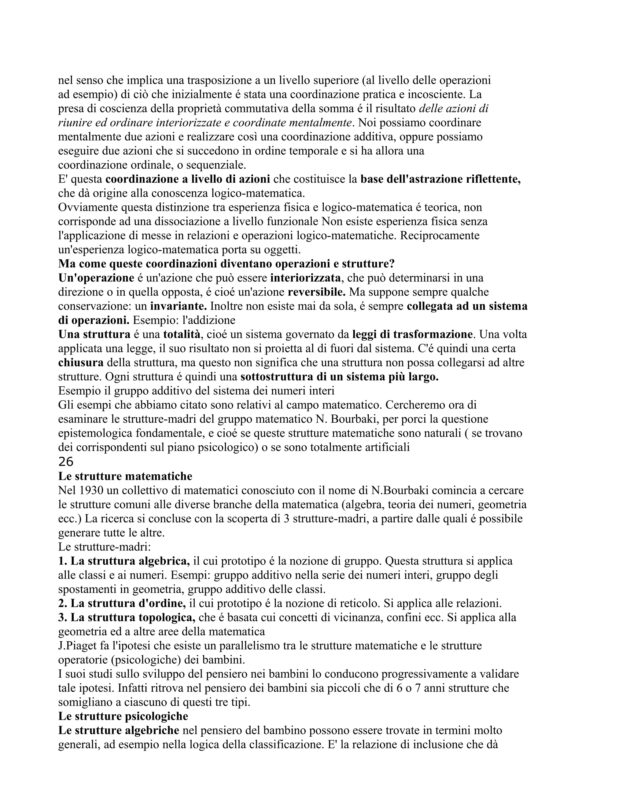 nel senso che implica una trasposizione a un livello superiore (al livello delle operazioni
ad esempio) di ciò che inizialmente é stata una coordinazione pratica e incosciente. La
presa di coscienza della proprietà commutativa della somma é il risultato delle azioni di
riunire ed ordinare interiorizzate e coordinate mentalmente. Noi possiamo coordinare
mentalmente due azioni e realizzare così una coordinazione additiva, oppure possiamo
eseguire due azioni che si succedono in ordine temporale e si ha allora una
coordinazione ordinale, o sequenziale.
E' questa coordinazione a livello di azioni che costituisce la base dell'astrazione riflettente,
che dà origine alla conoscenza logico-matematica.
Ovviamente questa distinzione tra esperienza fisica e logico-matematica é teorica, non
corrisponde ad una dissociazione a livello funzionale Non esiste esperienza fisica senza
l'applicazione di messe in relazioni e operazioni logico-matematiche. Reciprocamente
un'esperienza logico-matematica porta su oggetti.
Ma come queste coordinazioni diventano operazioni e strutture?
Un'operazione é un'azione che può essere interiorizzata, che può determinarsi in una
direzione o in quella opposta, é cioé un'azione reversibile. Ma suppone sempre qualche
conservazione: un invariante. Inoltre non esiste mai da sola, é sempre collegata ad un sistema
di operazioni. Esempio: l'addizione
Una struttura é una totalità, cioé un sistema governato da leggi di trasformazione. Una volta
applicata una legge, il suo risultato non si proietta al di fuori dal sistema. C'é quindi una certa
chiusura della struttura, ma questo non significa che una struttura non possa collegarsi ad altre
strutture. Ogni struttura é quindi una sottostruttura di un sistema più largo.
Esempio il gruppo additivo del sistema dei numeri interi
Gli esempi che abbiamo citato sono relativi al campo matematico. Cercheremo ora di
esaminare le strutture-madri del gruppo matematico N. Bourbaki, per porci la questione
epistemologica fondamentale, e cioé se queste strutture matematiche sono naturali ( se trovano
dei corrispondenti sul piano psicologico) o se sono totalmente artificiali
26
Le strutture matematiche
Nel 1930 un collettivo di matematici conosciuto con il nome di N.Bourbaki comincia a cercare
le strutture comuni alle diverse branche della matematica (algebra, teoria dei numeri, geometria
ecc.) La ricerca si concluse con la scoperta di 3 strutture-madri, a partire dalle quali é possibile
generare tutte le altre.
Le strutture-madri:
1. La struttura algebrica, il cui prototipo é la nozione di gruppo. Questa struttura si applica
alle classi e ai numeri. Esempi: gruppo additivo nella serie dei numeri interi, gruppo degli
spostamenti in geometria, gruppo additivo delle classi.
2. La struttura d'ordine, il cui prototipo é la nozione di reticolo. Si applica alle relazioni.
3. La struttura topologica, che é basata cui concetti di vicinanza, confini ecc. Si applica alla
geometria ed a altre aree della matematica
J.Piaget fa l'ipotesi che esiste un parallelismo tra le strutture matematiche e le strutture
operatorie (psicologiche) dei bambini.
I suoi studi sullo sviluppo del pensiero nei bambini lo conducono progressivamente a validare
tale ipotesi. Infatti ritrova nel pensiero dei bambini sia piccoli che di 6 o 7 anni strutture che
somigliano a ciascuno di questi tre tipi.
Le strutture psicologiche
Le strutture algebriche nel pensiero del bambino possono essere trovate in termini molto
generali, ad esempio nella logica della classificazione. E' la relazione di inclusione che dà
 