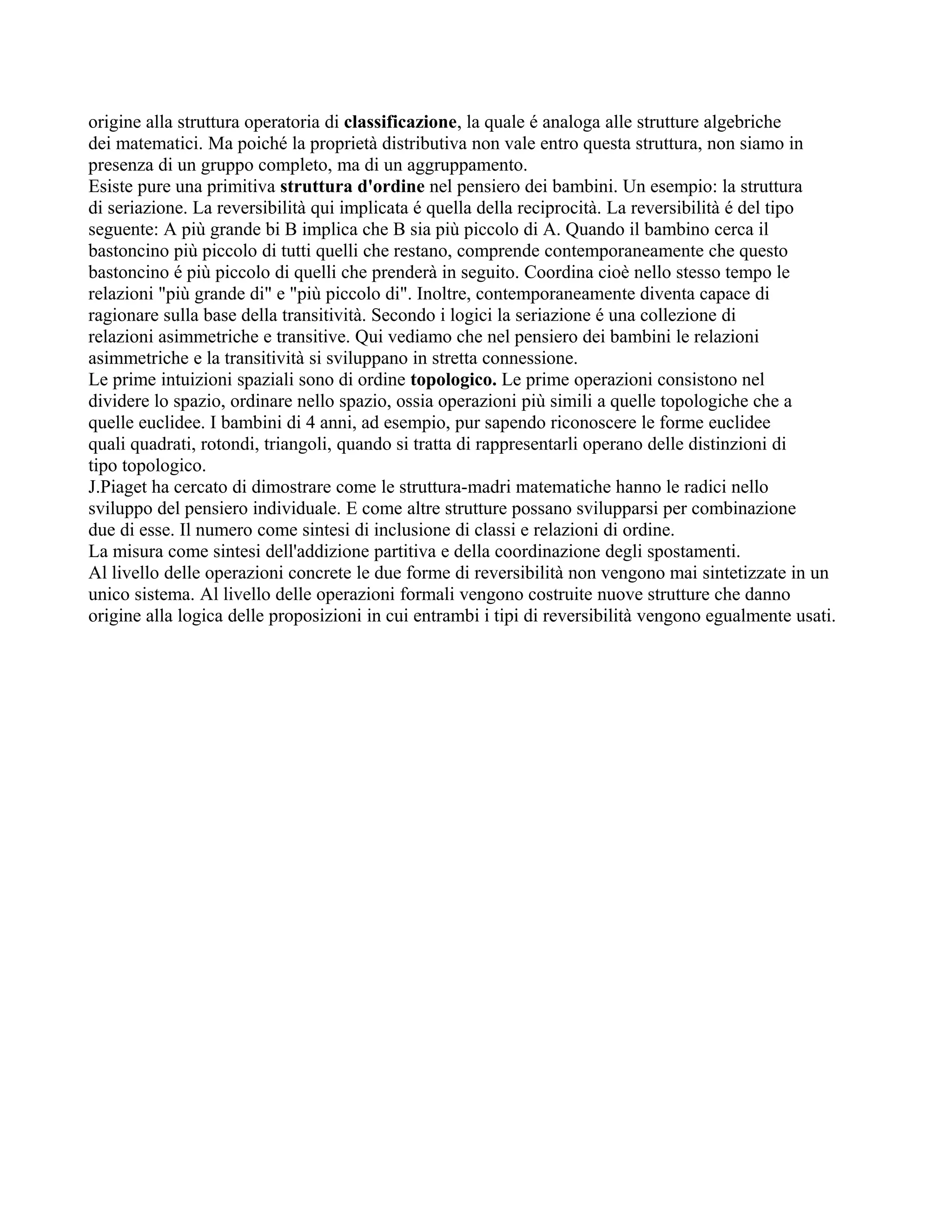 origine alla struttura operatoria di classificazione, la quale é analoga alle strutture algebriche
dei matematici. Ma poiché la proprietà distributiva non vale entro questa struttura, non siamo in
presenza di un gruppo completo, ma di un aggruppamento.
Esiste pure una primitiva struttura d'ordine nel pensiero dei bambini. Un esempio: la struttura
di seriazione. La reversibilità qui implicata é quella della reciprocità. La reversibilità é del tipo
seguente: A più grande bi B implica che B sia più piccolo di A. Quando il bambino cerca il
bastoncino più piccolo di tutti quelli che restano, comprende contemporaneamente che questo
bastoncino é più piccolo di quelli che prenderà in seguito. Coordina cioè nello stesso tempo le
relazioni "più grande di" e "più piccolo di". Inoltre, contemporaneamente diventa capace di
ragionare sulla base della transitività. Secondo i logici la seriazione é una collezione di
relazioni asimmetriche e transitive. Qui vediamo che nel pensiero dei bambini le relazioni
asimmetriche e la transitività si sviluppano in stretta connessione.
Le prime intuizioni spaziali sono di ordine topologico. Le prime operazioni consistono nel
dividere lo spazio, ordinare nello spazio, ossia operazioni più simili a quelle topologiche che a
quelle euclidee. I bambini di 4 anni, ad esempio, pur sapendo riconoscere le forme euclidee
quali quadrati, rotondi, triangoli, quando si tratta di rappresentarli operano delle distinzioni di
tipo topologico.
J.Piaget ha cercato di dimostrare come le struttura-madri matematiche hanno le radici nello
sviluppo del pensiero individuale. E come altre strutture possano svilupparsi per combinazione
due di esse. Il numero come sintesi di inclusione di classi e relazioni di ordine.
La misura come sintesi dell'addizione partitiva e della coordinazione degli spostamenti.
Al livello delle operazioni concrete le due forme di reversibilità non vengono mai sintetizzate in un
unico sistema. Al livello delle operazioni formali vengono costruite nuove strutture che danno
origine alla logica delle proposizioni in cui entrambi i tipi di reversibilità vengono egualmente usati.
 