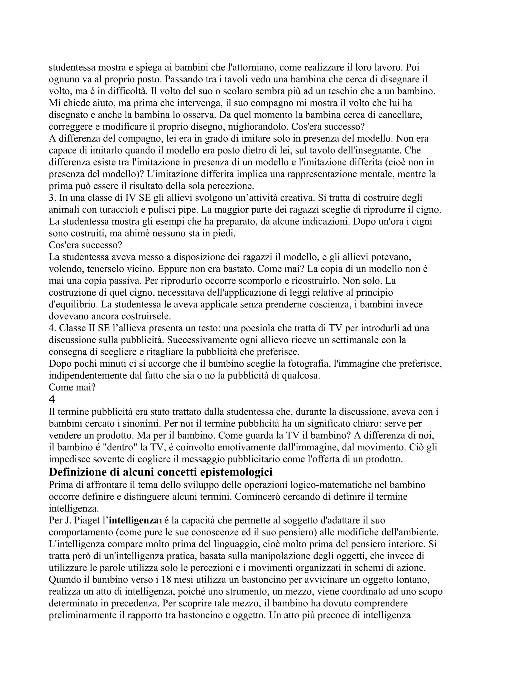 studentessa mostra e spiega ai bambini che l'attorniano, come realizzare il loro lavoro. Poi
ognuno va al proprio posto. Passando tra i tavoli vedo una bambina che cerca di disegnare il
volto, ma é in difficoltà. Il volto del suo o scolaro sembra più ad un teschio che a un bambino.
Mi chiede aiuto, ma prima che intervenga, il suo compagno mi mostra il volto che lui ha
disegnato e anche la bambina lo osserva. Da quel momento la bambina cerca di cancellare,
correggere e modificare il proprio disegno, migliorandolo. Cos'era successo?
A differenza del compagno, lei era in grado di imitare solo in presenza del modello. Non era
capace di imitarlo quando il modello era posto dietro di lei, sul tavolo dell'insegnante. Che
differenza esiste tra l'imitazione in presenza di un modello e l'imitazione differita (cioè non in
presenza del modello)? L'imitazione differita implica una rappresentazione mentale, mentre la
prima può essere il risultato della sola percezione.
3. In una classe di IV SE gli allievi svolgono un’attività creativa. Si tratta di costruire degli
animali con turaccioli e pulisci pipe. La maggior parte dei ragazzi sceglie di riprodurre il cigno.
La studentessa mostra gli esempi che ha preparato, dà alcune indicazioni. Dopo un'ora i cigni
sono costruiti, ma ahimè nessuno sta in piedi.
Cos'era successo?
La studentessa aveva messo a disposizione dei ragazzi il modello, e gli allievi potevano,
volendo, tenerselo vicino. Eppure non era bastato. Come mai? La copia di un modello non é
mai una copia passiva. Per riprodurlo occorre scomporlo e ricostruirlo. Non solo. La
costruzione di quel cigno, necessitava dell'applicazione di leggi relative al principio
d'equilibrio. La studentessa le aveva applicate senza prenderne coscienza, i bambini invece
dovevano ancora costruirsele.
4. Classe II SE l’allieva presenta un testo: una poesiola che tratta di TV per introdurli ad una
discussione sulla pubblicità. Successivamente ogni allievo riceve un settimanale con la
consegna di scegliere e ritagliare la pubblicità che preferisce.
Dopo pochi minuti ci si accorge che il bambino sceglie la fotografia, l'immagine che preferisce,
indipendentemente dal fatto che sia o no la pubblicità di qualcosa.
Come mai?
4
Il termine pubblicità era stato trattato dalla studentessa che, durante la discussione, aveva con i
bambini cercato i sinonimi. Per noi il termine pubblicità ha un significato chiaro: serve per
vendere un prodotto. Ma per il bambino. Come guarda la TV il bambino? A differenza di noi,
il bambino é "dentro" la TV, é coinvolto emotivamente dall'immagine, dal movimento. Ciò gli
impedisce sovente di cogliere il messaggio pubblicitario come l'offerta di un prodotto.
Definizione di alcuni concetti epistemologici
Prima di affrontare il tema dello sviluppo delle operazioni logico-matematiche nel bambino
occorre definire e distinguere alcuni termini. Comincerò cercando di definire il termine
intelligenza.
Per J. Piaget l’intelligenza1 é la capacità che permette al soggetto d'adattare il suo
comportamento (come pure le sue conoscenze ed il suo pensiero) alle modifiche dell'ambiente.
L'intelligenza compare molto prima del linguaggio, cioè molto prima del pensiero interiore. Si
tratta però di un'intelligenza pratica, basata sulla manipolazione degli oggetti, che invece di
utilizzare le parole utilizza solo le percezioni e i movimenti organizzati in schemi di azione.
Quando il bambino verso i 18 mesi utilizza un bastoncino per avvicinare un oggetto lontano,
realizza un atto di intelligenza, poiché uno strumento, un mezzo, viene coordinato ad uno scopo
determinato in precedenza. Per scoprire tale mezzo, il bambino ha dovuto comprendere
preliminarmente il rapporto tra bastoncino e oggetto. Un atto più precoce di intelligenza
 