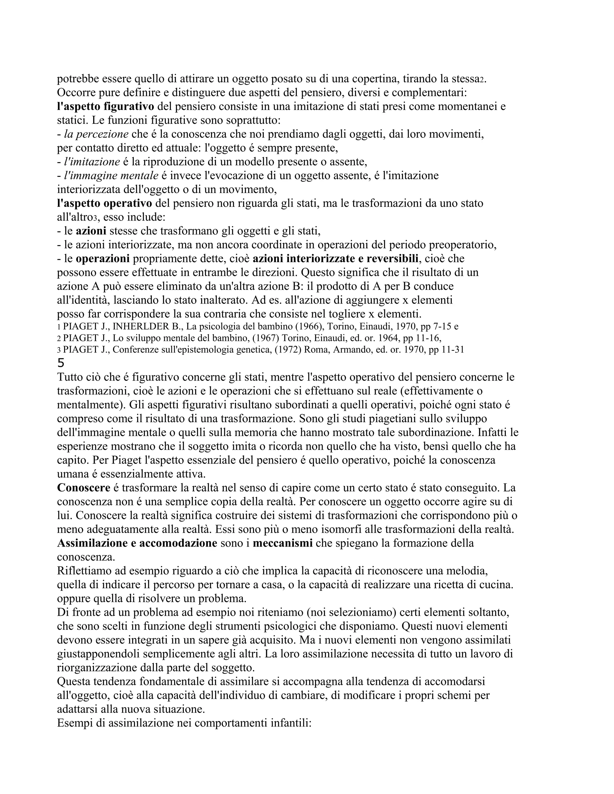 potrebbe essere quello di attirare un oggetto posato su di una copertina, tirando la stessa2.
Occorre pure definire e distinguere due aspetti del pensiero, diversi e complementari:
l'aspetto figurativo del pensiero consiste in una imitazione di stati presi come momentanei e
statici. Le funzioni figurative sono soprattutto:
- la percezione che é la conoscenza che noi prendiamo dagli oggetti, dai loro movimenti,
per contatto diretto ed attuale: l'oggetto é sempre presente,
- l'imitazione é la riproduzione di un modello presente o assente,
- l'immagine mentale é invece l'evocazione di un oggetto assente, é l'imitazione
interiorizzata dell'oggetto o di un movimento,
l'aspetto operativo del pensiero non riguarda gli stati, ma le trasformazioni da uno stato
all'altro3, esso include:
- le azioni stesse che trasformano gli oggetti e gli stati,
- le azioni interiorizzate, ma non ancora coordinate in operazioni del periodo preoperatorio,
- le operazioni propriamente dette, cioè azioni interiorizzate e reversibili, cioè che
possono essere effettuate in entrambe le direzioni. Questo significa che il risultato di un
azione A può essere eliminato da un'altra azione B: il prodotto di A per B conduce
all'identità, lasciando lo stato inalterato. Ad es. all'azione di aggiungere x elementi
posso far corrispondere la sua contraria che consiste nel togliere x elementi.
1 PIAGET J., INHERLDER B., La psicologia del bambino (1966), Torino, Einaudi, 1970, pp 7-15 e
2 PIAGET J., Lo sviluppo mentale del bambino, (1967) Torino, Einaudi, ed. or. 1964, pp 11-16,
3 PIAGET J., Conferenze sull'epistemologia genetica, (1972) Roma, Armando, ed. or. 1970, pp 11-31
5
Tutto ciò che é figurativo concerne gli stati, mentre l'aspetto operativo del pensiero concerne le
trasformazioni, cioè le azioni e le operazioni che si effettuano sul reale (effettivamente o
mentalmente). Gli aspetti figurativi risultano subordinati a quelli operativi, poiché ogni stato é
compreso come il risultato di una trasformazione. Sono gli studi piagetiani sullo sviluppo
dell'immagine mentale o quelli sulla memoria che hanno mostrato tale subordinazione. Infatti le
esperienze mostrano che il soggetto imita o ricorda non quello che ha visto, bensì quello che ha
capito. Per Piaget l'aspetto essenziale del pensiero é quello operativo, poiché la conoscenza
umana é essenzialmente attiva.
Conoscere é trasformare la realtà nel senso di capire come un certo stato é stato conseguito. La
conoscenza non é una semplice copia della realtà. Per conoscere un oggetto occorre agire su di
lui. Conoscere la realtà significa costruire dei sistemi di trasformazioni che corrispondono più o
meno adeguatamente alla realtà. Essi sono più o meno isomorfi alle trasformazioni della realtà.
Assimilazione e accomodazione sono i meccanismi che spiegano la formazione della
conoscenza.
Riflettiamo ad esempio riguardo a ciò che implica la capacità di riconoscere una melodia,
quella di indicare il percorso per tornare a casa, o la capacità di realizzare una ricetta di cucina.
oppure quella di risolvere un problema.
Di fronte ad un problema ad esempio noi riteniamo (noi selezioniamo) certi elementi soltanto,
che sono scelti in funzione degli strumenti psicologici che disponiamo. Questi nuovi elementi
devono essere integrati in un sapere già acquisito. Ma i nuovi elementi non vengono assimilati
giustapponendoli semplicemente agli altri. La loro assimilazione necessita di tutto un lavoro di
riorganizzazione dalla parte del soggetto.
Questa tendenza fondamentale di assimilare si accompagna alla tendenza di accomodarsi
all'oggetto, cioè alla capacità dell'individuo di cambiare, di modificare i propri schemi per
adattarsi alla nuova situazione.
Esempi di assimilazione nei comportamenti infantili:
 