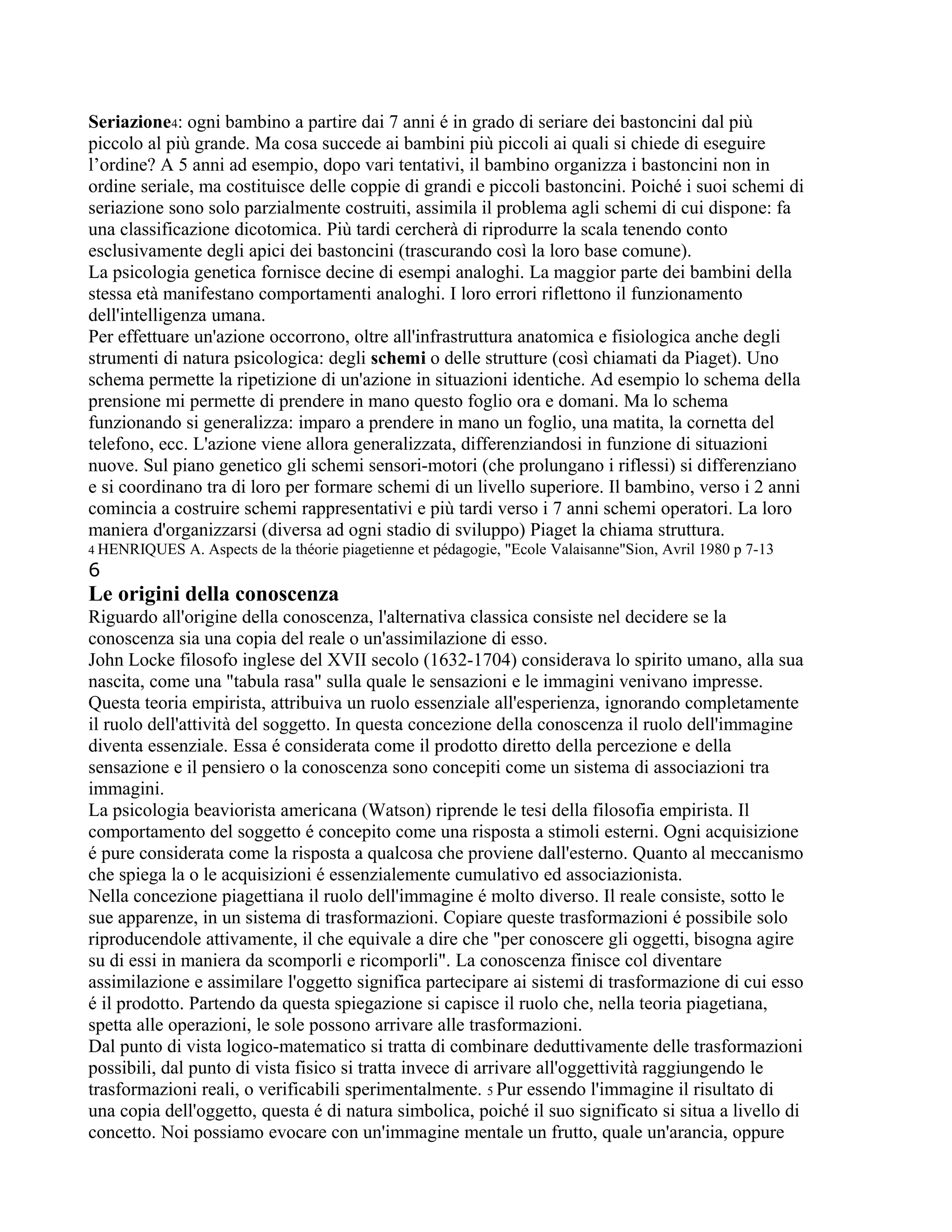 Seriazione4: ogni bambino a partire dai 7 anni é in grado di seriare dei bastoncini dal più
piccolo al più grande. Ma cosa succede ai bambini più piccoli ai quali si chiede di eseguire
l’ordine? A 5 anni ad esempio, dopo vari tentativi, il bambino organizza i bastoncini non in
ordine seriale, ma costituisce delle coppie di grandi e piccoli bastoncini. Poiché i suoi schemi di
seriazione sono solo parzialmente costruiti, assimila il problema agli schemi di cui dispone: fa
una classificazione dicotomica. Più tardi cercherà di riprodurre la scala tenendo conto
esclusivamente degli apici dei bastoncini (trascurando così la loro base comune).
La psicologia genetica fornisce decine di esempi analoghi. La maggior parte dei bambini della
stessa età manifestano comportamenti analoghi. I loro errori riflettono il funzionamento
dell'intelligenza umana.
Per effettuare un'azione occorrono, oltre all'infrastruttura anatomica e fisiologica anche degli
strumenti di natura psicologica: degli schemi o delle strutture (così chiamati da Piaget). Uno
schema permette la ripetizione di un'azione in situazioni identiche. Ad esempio lo schema della
prensione mi permette di prendere in mano questo foglio ora e domani. Ma lo schema
funzionando si generalizza: imparo a prendere in mano un foglio, una matita, la cornetta del
telefono, ecc. L'azione viene allora generalizzata, differenziandosi in funzione di situazioni
nuove. Sul piano genetico gli schemi sensori-motori (che prolungano i riflessi) si differenziano
e si coordinano tra di loro per formare schemi di un livello superiore. Il bambino, verso i 2 anni
comincia a costruire schemi rappresentativi e più tardi verso i 7 anni schemi operatori. La loro
maniera d'organizzarsi (diversa ad ogni stadio di sviluppo) Piaget la chiama struttura.
4 HENRIQUES A. Aspects de la théorie piagetienne et pédagogie, "Ecole Valaisanne"Sion, Avril 1980 p 7-13
6
Le origini della conoscenza
Riguardo all'origine della conoscenza, l'alternativa classica consiste nel decidere se la
conoscenza sia una copia del reale o un'assimilazione di esso.
John Locke filosofo inglese del XVII secolo (1632-1704) considerava lo spirito umano, alla sua
nascita, come una "tabula rasa" sulla quale le sensazioni e le immagini venivano impresse.
Questa teoria empirista, attribuiva un ruolo essenziale all'esperienza, ignorando completamente
il ruolo dell'attività del soggetto. In questa concezione della conoscenza il ruolo dell'immagine
diventa essenziale. Essa é considerata come il prodotto diretto della percezione e della
sensazione e il pensiero o la conoscenza sono concepiti come un sistema di associazioni tra
immagini.
La psicologia beaviorista americana (Watson) riprende le tesi della filosofia empirista. Il
comportamento del soggetto é concepito come una risposta a stimoli esterni. Ogni acquisizione
é pure considerata come la risposta a qualcosa che proviene dall'esterno. Quanto al meccanismo
che spiega la o le acquisizioni é essenzialemente cumulativo ed associazionista.
Nella concezione piagettiana il ruolo dell'immagine é molto diverso. Il reale consiste, sotto le
sue apparenze, in un sistema di trasformazioni. Copiare queste trasformazioni é possibile solo
riproducendole attivamente, il che equivale a dire che "per conoscere gli oggetti, bisogna agire
su di essi in maniera da scomporli e ricomporli". La conoscenza finisce col diventare
assimilazione e assimilare l'oggetto significa partecipare ai sistemi di trasformazione di cui esso
é il prodotto. Partendo da questa spiegazione si capisce il ruolo che, nella teoria piagetiana,
spetta alle operazioni, le sole possono arrivare alle trasformazioni.
Dal punto di vista logico-matematico si tratta di combinare deduttivamente delle trasformazioni
possibili, dal punto di vista fisico si tratta invece di arrivare all'oggettività raggiungendo le
trasformazioni reali, o verificabili sperimentalmente. 5 Pur essendo l'immagine il risultato di
una copia dell'oggetto, questa é di natura simbolica, poiché il suo significato si situa a livello di
concetto. Noi possiamo evocare con un'immagine mentale un frutto, quale un'arancia, oppure
 