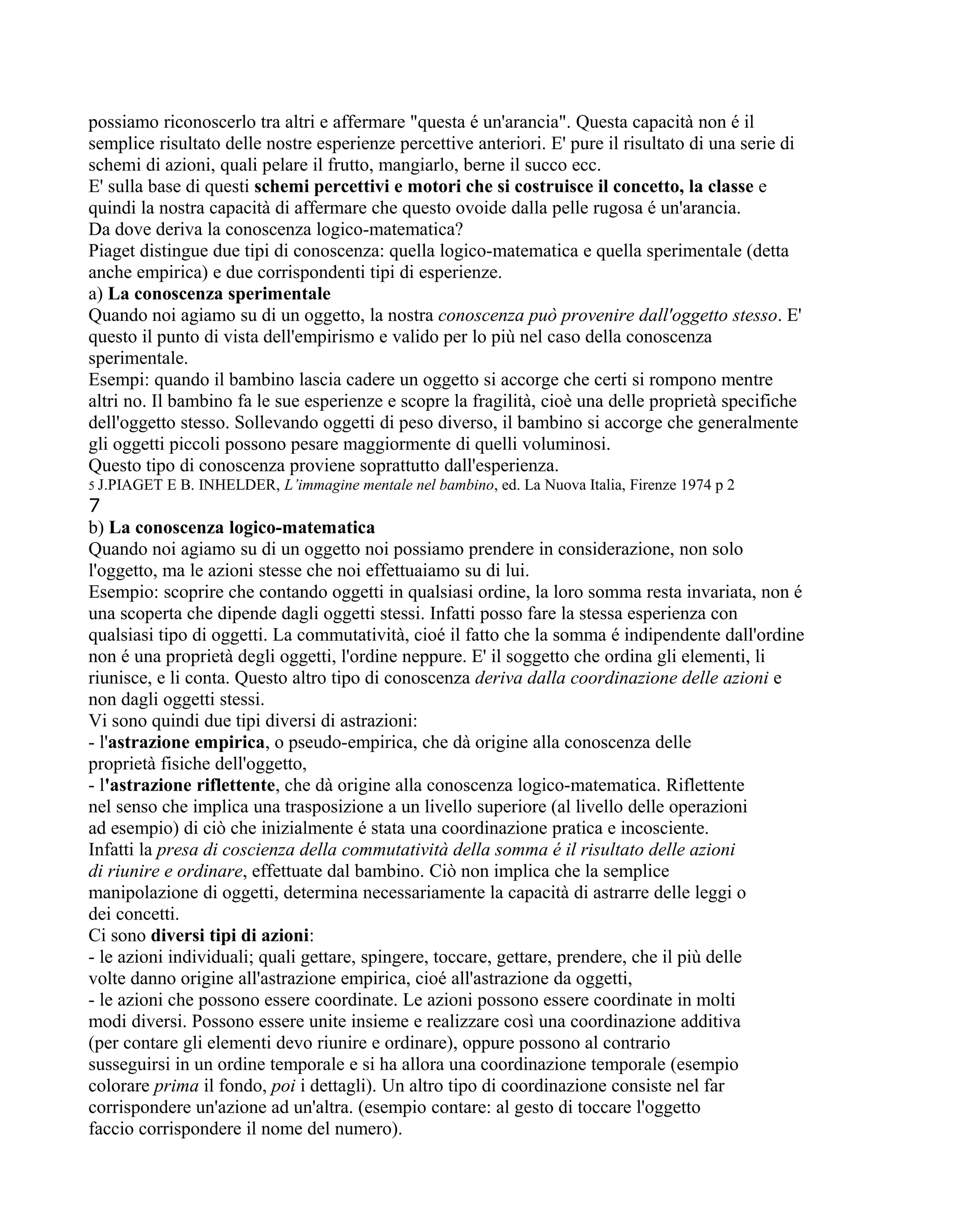 possiamo riconoscerlo tra altri e affermare "questa é un'arancia". Questa capacità non é il
semplice risultato delle nostre esperienze percettive anteriori. E' pure il risultato di una serie di
schemi di azioni, quali pelare il frutto, mangiarlo, berne il succo ecc.
E' sulla base di questi schemi percettivi e motori che si costruisce il concetto, la classe e
quindi la nostra capacità di affermare che questo ovoide dalla pelle rugosa é un'arancia.
Da dove deriva la conoscenza logico-matematica?
Piaget distingue due tipi di conoscenza: quella logico-matematica e quella sperimentale (detta
anche empirica) e due corrispondenti tipi di esperienze.
a) La conoscenza sperimentale
Quando noi agiamo su di un oggetto, la nostra conoscenza può provenire dall'oggetto stesso. E'
questo il punto di vista dell'empirismo e valido per lo più nel caso della conoscenza
sperimentale.
Esempi: quando il bambino lascia cadere un oggetto si accorge che certi si rompono mentre
altri no. Il bambino fa le sue esperienze e scopre la fragilità, cioè una delle proprietà specifiche
dell'oggetto stesso. Sollevando oggetti di peso diverso, il bambino si accorge che generalmente
gli oggetti piccoli possono pesare maggiormente di quelli voluminosi.
Questo tipo di conoscenza proviene soprattutto dall'esperienza.
5 J.PIAGET E B. INHELDER, L’immagine mentale nel bambino, ed. La Nuova Italia, Firenze 1974 p 2
7
b) La conoscenza logico-matematica
Quando noi agiamo su di un oggetto noi possiamo prendere in considerazione, non solo
l'oggetto, ma le azioni stesse che noi effettuaiamo su di lui.
Esempio: scoprire che contando oggetti in qualsiasi ordine, la loro somma resta invariata, non é
una scoperta che dipende dagli oggetti stessi. Infatti posso fare la stessa esperienza con
qualsiasi tipo di oggetti. La commutatività, cioé il fatto che la somma é indipendente dall'ordine
non é una proprietà degli oggetti, l'ordine neppure. E' il soggetto che ordina gli elementi, li
riunisce, e li conta. Questo altro tipo di conoscenza deriva dalla coordinazione delle azioni e
non dagli oggetti stessi.
Vi sono quindi due tipi diversi di astrazioni:
- l'astrazione empirica, o pseudo-empirica, che dà origine alla conoscenza delle
proprietà fisiche dell'oggetto,
- l'astrazione riflettente, che dà origine alla conoscenza logico-matematica. Riflettente
nel senso che implica una trasposizione a un livello superiore (al livello delle operazioni
ad esempio) di ciò che inizialmente é stata una coordinazione pratica e incosciente.
Infatti la presa di coscienza della commutatività della somma é il risultato delle azioni
di riunire e ordinare, effettuate dal bambino. Ciò non implica che la semplice
manipolazione di oggetti, determina necessariamente la capacità di astrarre delle leggi o
dei concetti.
Ci sono diversi tipi di azioni:
- le azioni individuali; quali gettare, spingere, toccare, gettare, prendere, che il più delle
volte danno origine all'astrazione empirica, cioé all'astrazione da oggetti,
- le azioni che possono essere coordinate. Le azioni possono essere coordinate in molti
modi diversi. Possono essere unite insieme e realizzare così una coordinazione additiva
(per contare gli elementi devo riunire e ordinare), oppure possono al contrario
susseguirsi in un ordine temporale e si ha allora una coordinazione temporale (esempio
colorare prima il fondo, poi i dettagli). Un altro tipo di coordinazione consiste nel far
corrispondere un'azione ad un'altra. (esempio contare: al gesto di toccare l'oggetto
faccio corrispondere il nome del numero).
 