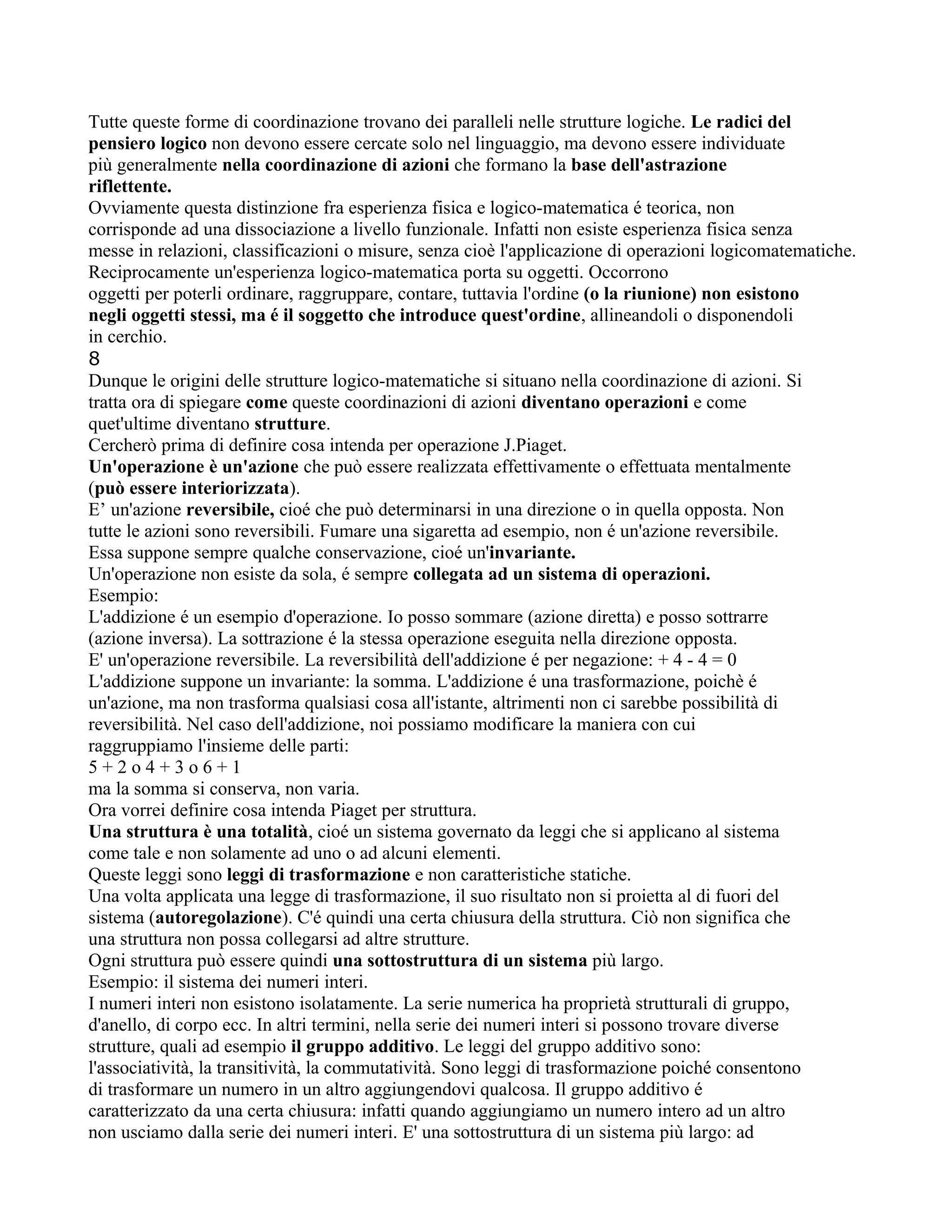 Tutte queste forme di coordinazione trovano dei paralleli nelle strutture logiche. Le radici del
pensiero logico non devono essere cercate solo nel linguaggio, ma devono essere individuate
più generalmente nella coordinazione di azioni che formano la base dell'astrazione
riflettente.
Ovviamente questa distinzione fra esperienza fisica e logico-matematica é teorica, non
corrisponde ad una dissociazione a livello funzionale. Infatti non esiste esperienza fisica senza
messe in relazioni, classificazioni o misure, senza cioè l'applicazione di operazioni logicomatematiche.
Reciprocamente un'esperienza logico-matematica porta su oggetti. Occorrono
oggetti per poterli ordinare, raggruppare, contare, tuttavia l'ordine (o la riunione) non esistono
negli oggetti stessi, ma é il soggetto che introduce quest'ordine, allineandoli o disponendoli
in cerchio.
8
Dunque le origini delle strutture logico-matematiche si situano nella coordinazione di azioni. Si
tratta ora di spiegare come queste coordinazioni di azioni diventano operazioni e come
quet'ultime diventano strutture.
Cercherò prima di definire cosa intenda per operazione J.Piaget.
Un'operazione è un'azione che può essere realizzata effettivamente o effettuata mentalmente
(può essere interiorizzata).
E’ un'azione reversibile, cioé che può determinarsi in una direzione o in quella opposta. Non
tutte le azioni sono reversibili. Fumare una sigaretta ad esempio, non é un'azione reversibile.
Essa suppone sempre qualche conservazione, cioé un'invariante.
Un'operazione non esiste da sola, é sempre collegata ad un sistema di operazioni.
Esempio:
L'addizione é un esempio d'operazione. Io posso sommare (azione diretta) e posso sottrarre
(azione inversa). La sottrazione é la stessa operazione eseguita nella direzione opposta.
E' un'operazione reversibile. La reversibilità dell'addizione é per negazione: + 4 - 4 = 0
L'addizione suppone un invariante: la somma. L'addizione é una trasformazione, poichè é
un'azione, ma non trasforma qualsiasi cosa all'istante, altrimenti non ci sarebbe possibilità di
reversibilità. Nel caso dell'addizione, noi possiamo modificare la maniera con cui
raggruppiamo l'insieme delle parti:
5 + 2 o 4 + 3 o 6 + 1
ma la somma si conserva, non varia.
Ora vorrei definire cosa intenda Piaget per struttura.
Una struttura è una totalità, cioé un sistema governato da leggi che si applicano al sistema
come tale e non solamente ad uno o ad alcuni elementi.
Queste leggi sono leggi di trasformazione e non caratteristiche statiche.
Una volta applicata una legge di trasformazione, il suo risultato non si proietta al di fuori del
sistema (autoregolazione). C'é quindi una certa chiusura della struttura. Ciò non significa che
una struttura non possa collegarsi ad altre strutture.
Ogni struttura può essere quindi una sottostruttura di un sistema più largo.
Esempio: il sistema dei numeri interi.
I numeri interi non esistono isolatamente. La serie numerica ha proprietà strutturali di gruppo,
d'anello, di corpo ecc. In altri termini, nella serie dei numeri interi si possono trovare diverse
strutture, quali ad esempio il gruppo additivo. Le leggi del gruppo additivo sono:
l'associatività, la transitività, la commutatività. Sono leggi di trasformazione poiché consentono
di trasformare un numero in un altro aggiungendovi qualcosa. Il gruppo additivo é
caratterizzato da una certa chiusura: infatti quando aggiungiamo un numero intero ad un altro
non usciamo dalla serie dei numeri interi. E' una sottostruttura di un sistema più largo: ad
 