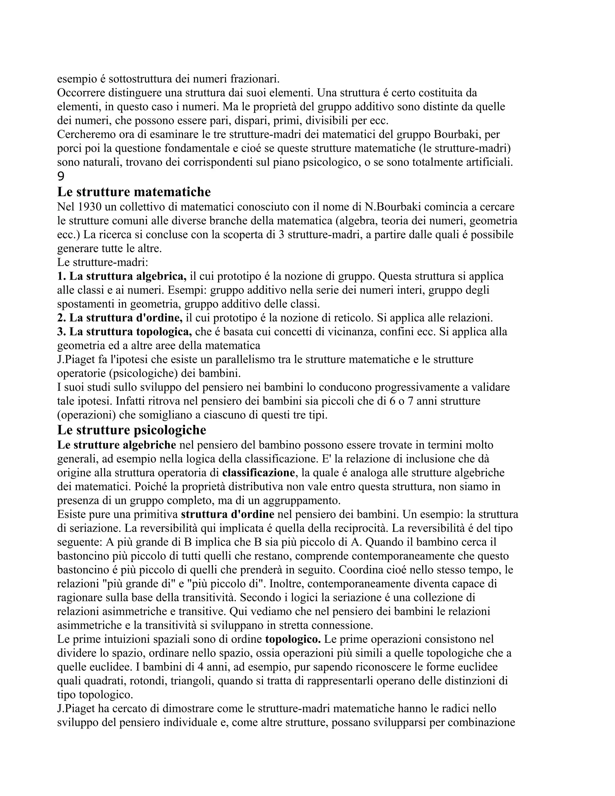 esempio é sottostruttura dei numeri frazionari.
Occorrere distinguere una struttura dai suoi elementi. Una struttura é certo costituita da
elementi, in questo caso i numeri. Ma le proprietà del gruppo additivo sono distinte da quelle
dei numeri, che possono essere pari, dispari, primi, divisibili per ecc.
Cercheremo ora di esaminare le tre strutture-madri dei matematici del gruppo Bourbaki, per
porci poi la questione fondamentale e cioé se queste strutture matematiche (le strutture-madri)
sono naturali, trovano dei corrispondenti sul piano psicologico, o se sono totalmente artificiali.
9
Le strutture matematiche
Nel 1930 un collettivo di matematici conosciuto con il nome di N.Bourbaki comincia a cercare
le strutture comuni alle diverse branche della matematica (algebra, teoria dei numeri, geometria
ecc.) La ricerca si concluse con la scoperta di 3 strutture-madri, a partire dalle quali é possibile
generare tutte le altre.
Le strutture-madri:
1. La struttura algebrica, il cui prototipo é la nozione di gruppo. Questa struttura si applica
alle classi e ai numeri. Esempi: gruppo additivo nella serie dei numeri interi, gruppo degli
spostamenti in geometria, gruppo additivo delle classi.
2. La struttura d'ordine, il cui prototipo é la nozione di reticolo. Si applica alle relazioni.
3. La struttura topologica, che é basata cui concetti di vicinanza, confini ecc. Si applica alla
geometria ed a altre aree della matematica
J.Piaget fa l'ipotesi che esiste un parallelismo tra le strutture matematiche e le strutture
operatorie (psicologiche) dei bambini.
I suoi studi sullo sviluppo del pensiero nei bambini lo conducono progressivamente a validare
tale ipotesi. Infatti ritrova nel pensiero dei bambini sia piccoli che di 6 o 7 anni strutture
(operazioni) che somigliano a ciascuno di questi tre tipi.
Le strutture psicologiche
Le strutture algebriche nel pensiero del bambino possono essere trovate in termini molto
generali, ad esempio nella logica della classificazione. E' la relazione di inclusione che dà
origine alla struttura operatoria di classificazione, la quale é analoga alle strutture algebriche
dei matematici. Poiché la proprietà distributiva non vale entro questa struttura, non siamo in
presenza di un gruppo completo, ma di un aggruppamento.
Esiste pure una primitiva struttura d'ordine nel pensiero dei bambini. Un esempio: la struttura
di seriazione. La reversibilità qui implicata é quella della reciprocità. La reversibilità é del tipo
seguente: A più grande di B implica che B sia più piccolo di A. Quando il bambino cerca il
bastoncino più piccolo di tutti quelli che restano, comprende contemporaneamente che questo
bastoncino é più piccolo di quelli che prenderà in seguito. Coordina cioé nello stesso tempo, le
relazioni "più grande di" e "più piccolo di". Inoltre, contemporaneamente diventa capace di
ragionare sulla base della transitività. Secondo i logici la seriazione é una collezione di
relazioni asimmetriche e transitive. Qui vediamo che nel pensiero dei bambini le relazioni
asimmetriche e la transitività si sviluppano in stretta connessione.
Le prime intuizioni spaziali sono di ordine topologico. Le prime operazioni consistono nel
dividere lo spazio, ordinare nello spazio, ossia operazioni più simili a quelle topologiche che a
quelle euclidee. I bambini di 4 anni, ad esempio, pur sapendo riconoscere le forme euclidee
quali quadrati, rotondi, triangoli, quando si tratta di rappresentarli operano delle distinzioni di
tipo topologico.
J.Piaget ha cercato di dimostrare come le strutture-madri matematiche hanno le radici nello
sviluppo del pensiero individuale e, come altre strutture, possano svilupparsi per combinazione
 