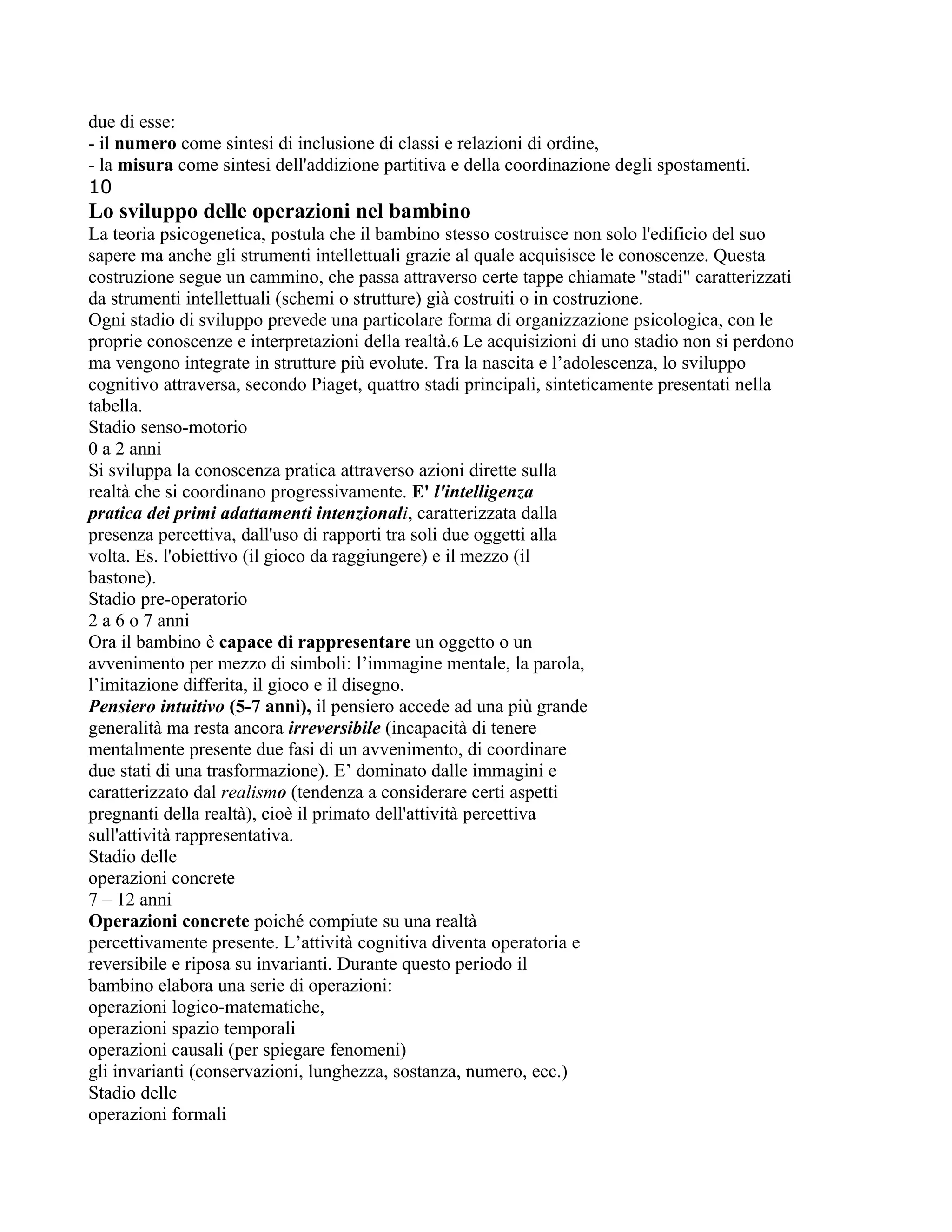 due di esse:
- il numero come sintesi di inclusione di classi e relazioni di ordine,
- la misura come sintesi dell'addizione partitiva e della coordinazione degli spostamenti.
10
Lo sviluppo delle operazioni nel bambino
La teoria psicogenetica, postula che il bambino stesso costruisce non solo l'edificio del suo
sapere ma anche gli strumenti intellettuali grazie al quale acquisisce le conoscenze. Questa
costruzione segue un cammino, che passa attraverso certe tappe chiamate "stadi" caratterizzati
da strumenti intellettuali (schemi o strutture) già costruiti o in costruzione.
Ogni stadio di sviluppo prevede una particolare forma di organizzazione psicologica, con le
proprie conoscenze e interpretazioni della realtà.6 Le acquisizioni di uno stadio non si perdono
ma vengono integrate in strutture più evolute. Tra la nascita e l’adolescenza, lo sviluppo
cognitivo attraversa, secondo Piaget, quattro stadi principali, sinteticamente presentati nella
tabella.
Stadio senso-motorio
0 a 2 anni
Si sviluppa la conoscenza pratica attraverso azioni dirette sulla
realtà che si coordinano progressivamente. E' l'intelligenza
pratica dei primi adattamenti intenzionali, caratterizzata dalla
presenza percettiva, dall'uso di rapporti tra soli due oggetti alla
volta. Es. l'obiettivo (il gioco da raggiungere) e il mezzo (il
bastone).
Stadio pre-operatorio
2 a 6 o 7 anni
Ora il bambino è capace di rappresentare un oggetto o un
avvenimento per mezzo di simboli: l’immagine mentale, la parola,
l’imitazione differita, il gioco e il disegno.
Pensiero intuitivo (5-7 anni), il pensiero accede ad una più grande
generalità ma resta ancora irreversibile (incapacità di tenere
mentalmente presente due fasi di un avvenimento, di coordinare
due stati di una trasformazione). E’ dominato dalle immagini e
caratterizzato dal realismo (tendenza a considerare certi aspetti
pregnanti della realtà), cioè il primato dell'attività percettiva
sull'attività rappresentativa.
Stadio delle
operazioni concrete
7 – 12 anni
Operazioni concrete poiché compiute su una realtà
percettivamente presente. L’attività cognitiva diventa operatoria e
reversibile e riposa su invarianti. Durante questo periodo il
bambino elabora una serie di operazioni:
operazioni logico-matematiche,
operazioni spazio temporali
operazioni causali (per spiegare fenomeni)
gli invarianti (conservazioni, lunghezza, sostanza, numero, ecc.)
Stadio delle
operazioni formali
 