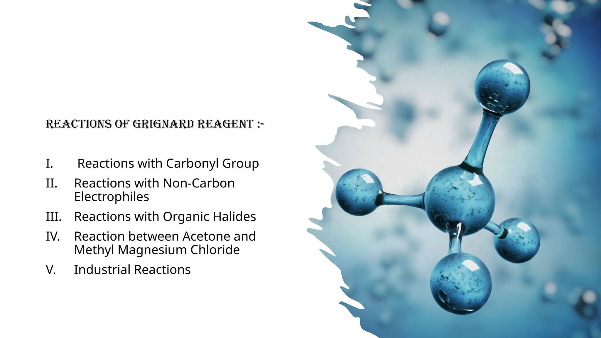 Reactions of Grignard REAGENT :-
I. Reactions with Carbonyl Group
II. Reactions with Non-Carbon
Electrophiles
III. Reactions with Organic Halides
IV. Reaction between Acetone and
Methyl Magnesium Chloride
V. Industrial Reactions
 