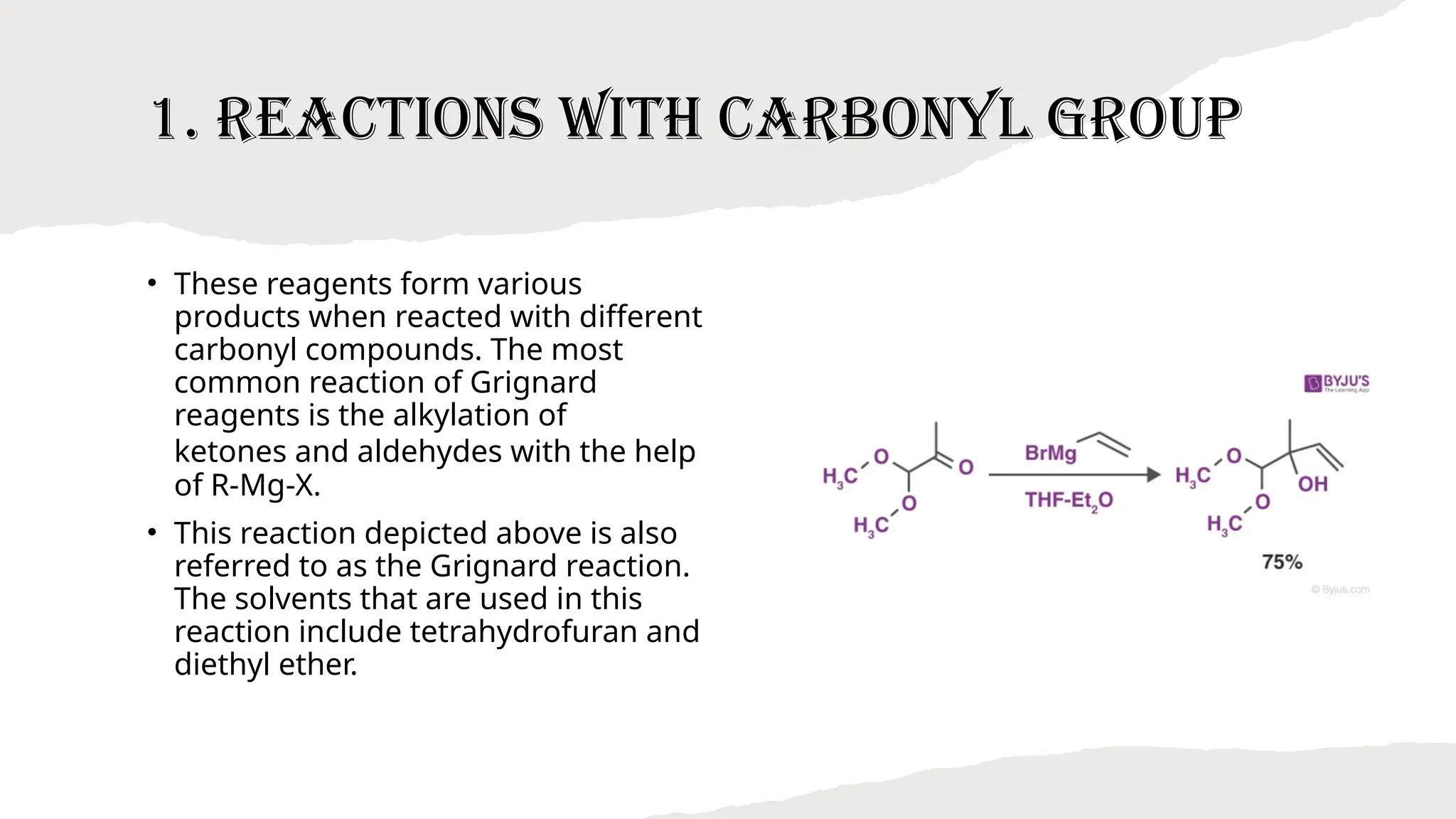 1. Reactions with Carbonyl Group
• These reagents form various
products when reacted with different
carbonyl compounds. The most
common reaction of Grignard
reagents is the alkylation of
ketones and aldehydes with the help
of R-Mg-X.
• This reaction depicted above is also
referred to as the Grignard reaction.
The solvents that are used in this
reaction include tetrahydrofuran and
diethyl ether.
 