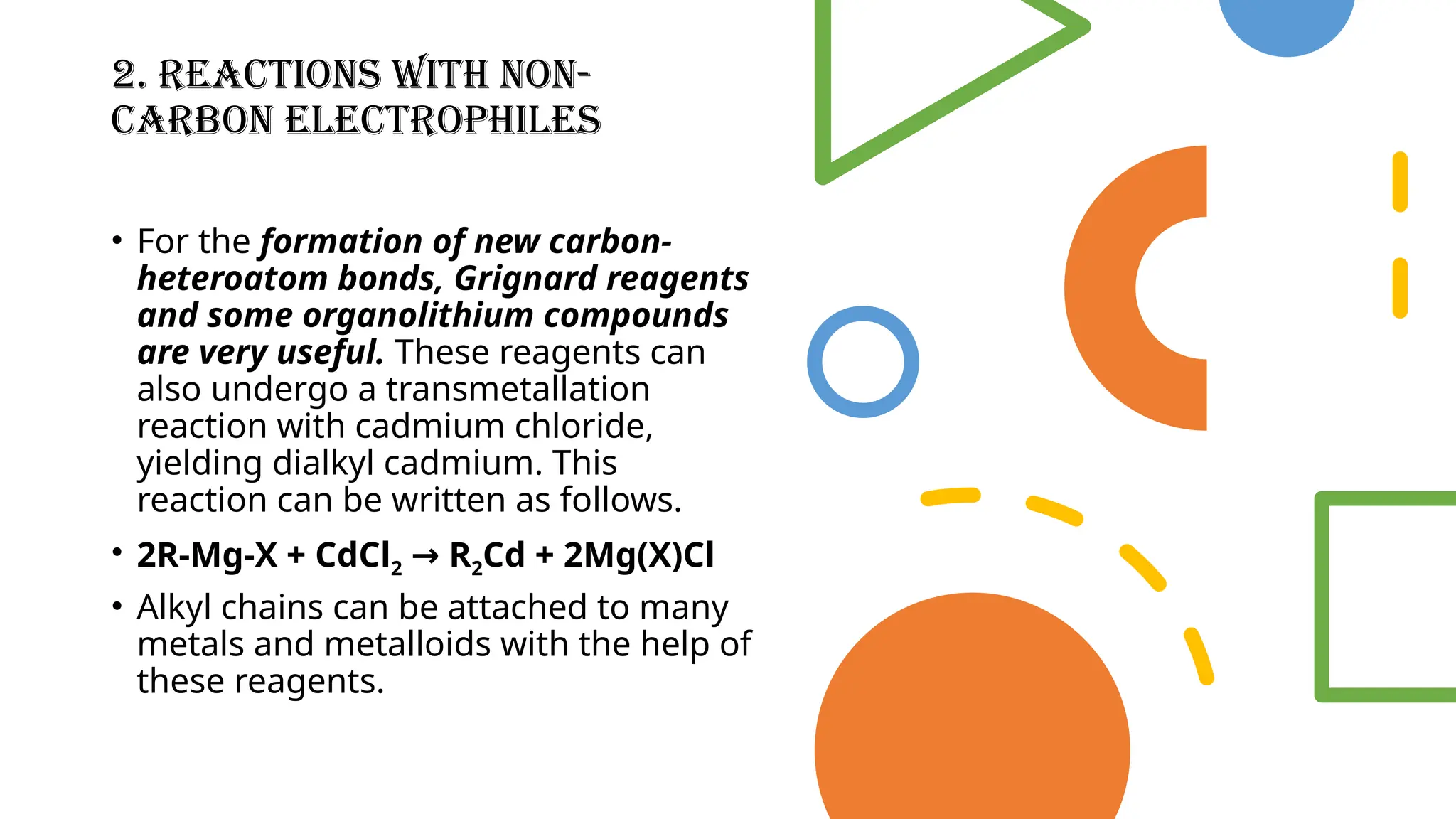 2. Reactions with Non-
Carbon Electrophiles
• For the formation of new carbon-
heteroatom bonds, Grignard reagents
and some organolithium compounds
are very useful. These reagents can
also undergo a transmetallation
reaction with cadmium chloride,
yielding dialkyl cadmium. This
reaction can be written as follows.
• 2R-Mg-X + CdCl2 R
→ 2Cd + 2Mg(X)Cl
• Alkyl chains can be attached to many
metals and metalloids with the help of
these reagents.
 