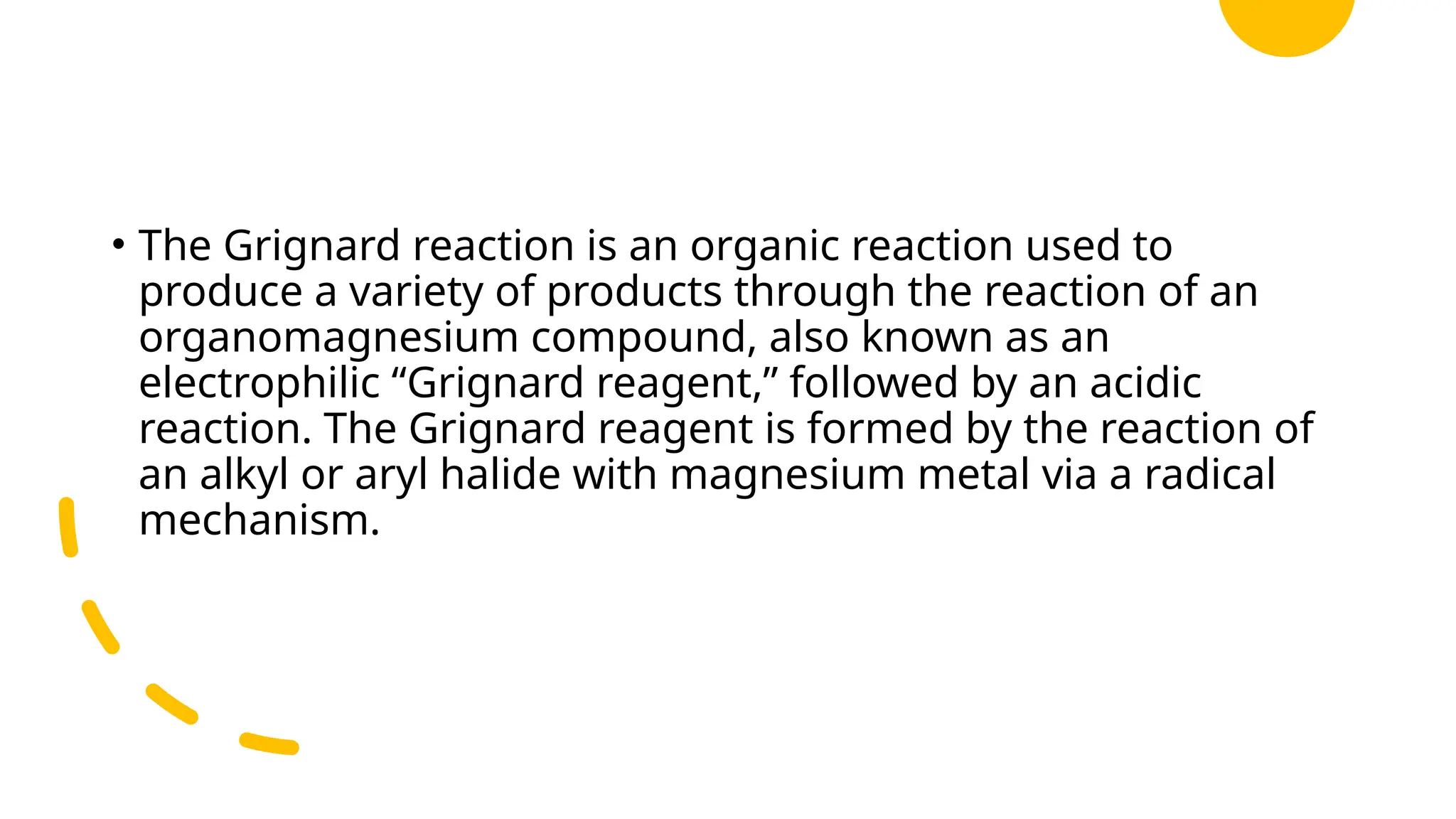 • The Grignard reaction is an organic reaction used to
produce a variety of products through the reaction of an
organomagnesium compound, also known as an
electrophilic “Grignard reagent,” followed by an acidic
reaction. The Grignard reagent is formed by the reaction of
an alkyl or aryl halide with magnesium metal via a radical
mechanism.
 