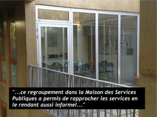 "...ce regroupement dans la Maison des Services
Publiques a permis de rapprocher les services en
le rendant aussi informel..."
 