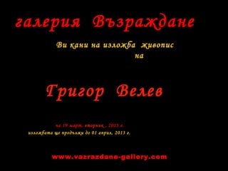 галерия Възраждане
Ви кани на изложба живопис
на
на 19 март, вторник , 2013 г.
изложбата ще продължи до 01 април, 2013 г.
Григор Велев
www.vazrazdane-gallery.com
 