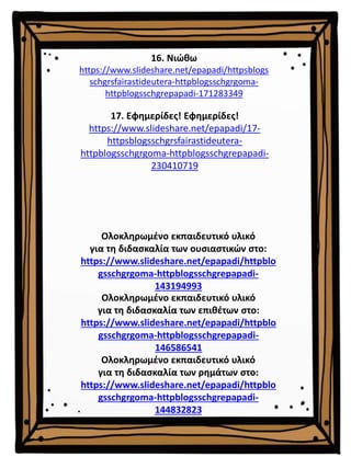 16. Νιώθω
https://www.slideshare.net/epapadi/httpsblogs
schgrsfairastideutera-httpblogsschgrgoma-
httpblogsschgrepapadi-171283349
Ολοκληρωμένο εκπαιδευτικό υλικό
για τη διδασκαλία των επιθέτων στο:
https://www.slideshare.net/epapadi/httpblo
gsschgrgoma-httpblogsschgrepapadi-
146586541
Ολοκληρωμένο εκπαιδευτικό υλικό
για τη διδασκαλία των ρημάτων στο:
https://www.slideshare.net/epapadi/httpblo
gsschgrgoma-httpblogsschgrepapadi-
144832823
Ολοκληρωμένο εκπαιδευτικό υλικό
για τη διδασκαλία των ουσιαστικών στο:
https://www.slideshare.net/epapadi/httpblo
gsschgrgoma-httpblogsschgrepapadi-
143194993
17. Εφημερίδες! Εφημερίδες!
https://www.slideshare.net/epapadi/17-
httpsblogsschgrsfairastideutera-
httpblogsschgrgoma-httpblogsschgrepapadi-
230410719
 