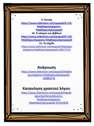 9. Άνοιξη
https://www.slideshare.net/epapadi/8-125-
httpblogsschgrgoma-
httpblogsschgrepapadi
10. Ο κόσμος των βιβλίων
https://www.slideshare.net/epapadi/9-110-
httpblogsschgrgoma-httpblogsschgrepapadi
11. Το κοχύλι
https://www.slideshare.net/epapadi/httpblogss
chgrgoma-httpblogsschgrepapadi-100177151
Ανάγνωση
https://www.slideshare.net/epapadi/httpblo
gsschgrgoma-httpblogsschgrepapadi-
100883741
Κατανόηση γραπτού λόγου
https://www.slideshare.net/epapadi/httpsbl
ogsschgrsfairastideutera-
httpblogsschgrgoma-
httpblogsschgrepapadi-231422828
 