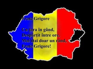 Frate Grigore
Cu ţara în gând,
Despărţit între ore,
Mai stai doar un rând,
Frate Grigore!

 