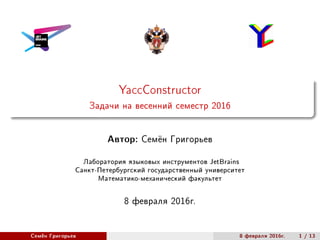 YaccConstructor
Задачи на весенний семестр 2016
Автор: Семён Григорьев
Лаборатория языковых инструментов JetBrains
Санкт-Петербургский государственный университет
Математико-механический факультет
8 февраля 2016г.
Семён Григорьев 8 февраля 2016г. 1 / 13
 