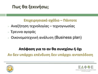 Πως θα ξεκινήσω;
Επιχειρησιακό σχέδιο – Πάντοτε
 Αναζήτηση τεχνολογίας – τεχνογνωσίας
 Έρευνα αγοράς
 Οικονομοτεχνική ανάλυση (Business plan)
Απόφαση για το αν θα συνεχίσω ή όχι
Αν δεν υπάρχει επένδυση δεν υπάρχει ανταπόδοση
 