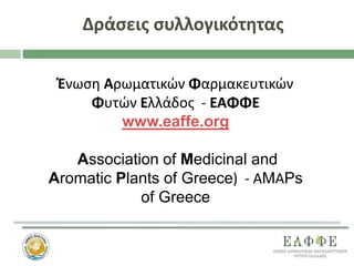 Δράσεις συλλογικότητας
Ένωση Αρωματικών Φαρμακευτικών
Φυτών Ελλάδος - ΕΑΦΦΕ
www.eaffe.org
Association of Medicinal and
Aromatic Plants of Greece) - ΑMΑPs
of Greece
 