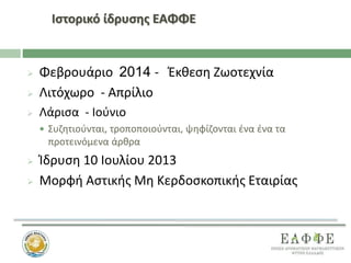 Ιστορικό ίδρυσης ΕΑΦΦΕ
 Φεβρουάριο 2014 - Έκθεση Ζωοτεχνία
 Λιτόχωρο - Απρίλιο
 Λάρισα - Ιούνιο
 Συζητιούνται, τροποποιούνται, ψηφίζονται ένα ένα τα
προτεινόμενα άρθρα
 Ίδρυση 10 Ιουλίου 2013
 Μορφή Αστικής Μη Κερδοσκοπικής Εταιρίας
 