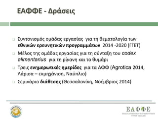 ΕΑΦΦΕ - Δράσεις
 Συντονισμός ομάδας εργασίας για τη θεματολογία των
εθνικών ερευνητικών προγραμμάτων 2014 -2020 (ΓΓΕΤ)
 Μέλος της ομάδας εργασίας για τη σύνταξη του codex
alimentarius για τη ρίγανη και το θυμάρι
 Τρεις ενημερωτικές ημερίδες για τα ΑΦΦ (Agrotica 2014,
Λάρισα – εκμηχάνιση, Ναύπλιο)
 Σεμινάριο διάθεσης (Θεσσαλονίκη, Νοέμβριος 2014)
 
