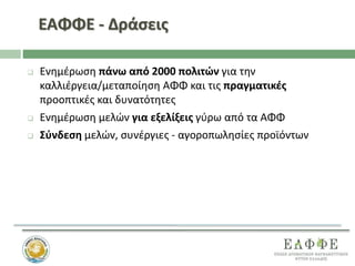 ΕΑΦΦΕ - Δράσεις
 Ενημέρωση πάνω από 2000 πολιτών για την
καλλιέργεια/μεταποίηση ΑΦΦ και τις πραγματικές
προοπτικές και δυνατότητες
 Ενημέρωση μελών για εξελίξεις γύρω από τα ΑΦΦ
 Σύνδεση μελών, συνέργιες - αγοροπωλησίες προϊόντων
 