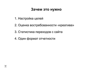 Зачем это нужно 4. Один формат отчетности 1. Настройка целей 2. Оценка востребованности «креатива» 3. Статистика переходов с сайта 