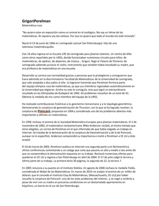 GrigoriPerelman
Matemático ruso
"No quiero estar en exposición como un animal en el zoológico. No soy un héroe de las
matemáticas. Ni siquiera soy tan exitoso. Por eso no quiero que todo el mundo me esté mirando".
Nació el 13 de junio de 1966 en Leningrado (actual San Petersburgo). Hijo de una
talentosa matemáticajudía.
Con 14 años ingresa en la Escuela 239 de Leningrado para jóvenes talentos. Un centro de élite
como otros repartidos por la URSS, donde funcionaban numerosos círculos para niños: de
matemáticas, de ajedrez, de deportes, de música... Grigori, llegó al Palacio de Pioneros de
Leningrado sabiendo ya tocar el violín, instrumento que también había estudiado su madre, que
era profesora de matemáticas en una escuela.
Desarrolla su carrera con normalidad gracias a personas que lo protegieron y consiguieron que
fuera admitido en la discriminatoria Facultad de Matemáticas de la Universidad de Leningrado,
que solo aceptaba a dos judíos al año. Lo lograron haciendo que Perelman formara parte
del equipo olímpico ruso de matemáticas, ya que sus miembros ingresaban automáticamente en
la Universidad que eligieran. Grisha no solo lo consiguió, sino que logró un extraordinario
resultado en las Olimpiadas de Budapest de 1982: 42 problemas resueltos de un total de 42.
Obtiene la medalla de oro como miembro del equipo de la URSS.
Ha realizado contribuciones históricas a la geometría riemanniana y a la topología geométrica.
Demostrando la conjetura de geometrización de Thurston, con lo que se ha logrado resolver, la
conjetura de Poincaré, propuesta en 1904 y considerada uno de los problemas abiertos más
importantes y difíciles en matemáticas.
En 1996 rechaza el premio de la Sociedad Matemática Europea para jóvenes matemáticos. El 2 de
noviembre de 2002, el matemático norteamericano Mike Anderson recibió, al mismo tiempo que
otros elegidos, un correo de Perelman en el que informaba de que había colgado un trabajo en
Internet. Se trataba de la demostración de la conjetura de Geometrización y de la de Poincaré,
aunque no lo especificó. Anderson comprendió su importancia e invitó a Perelman a EE UU y éste
aceptó.
El 10 de marzo de 2003, Perelman publica en Internet una segunda parte y en Norteamérica
ofrece conferencias comentando a un colega que creía que pasaría un año y medio o dos antes de
que se comprendiera la demostración expuesta en su trabajo. Rechazó numerosas ofertas para
quedarse en EE UU y regresa a San Petersburgo en abril de 2004. El 17 de julio colgó la tercera y
última parte de su trabajo. La primera tenía 30 páginas, la segunda de 22, la tercera 7.
En 2005 renuncia a su puesto en el Instituto Steklov. En agosto de 2006 rechaza la medalla Fields,
considerada el Nobel de las Matemáticas. En marzo de 2010 no acepta el premio de un millón de
dólares que le concede el Instituto Clay de Matemáticas, (Massachusetts, EE UU) por haber
resuelto la conjetura de Poincaré -uno de los siete problemas del milenio-, y se negó a recibirlo a
pesar de vivir con su madre en precarias condiciones en un destartalado apartamento en
Kúpchino, un barrio en el sur de San Petersburgo.
 