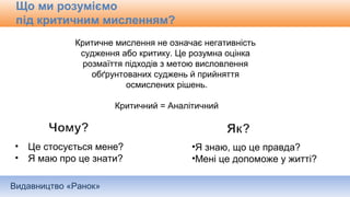 Видавництво «Ранок»
Що ми розуміємо
під критичним мисленням?
Критичне мислення не означає негативність
судження або критику. Це розумна оцінка
розмаїття підходів з метою висловлення
обґрунтованих суджень й прийняття
осмислених рішень.
Критичний = Аналітичний
• Це стосується мене?
• Я маю про це знати?
•Я знаю, що це правда?
•Мені це допоможе у житті?
 